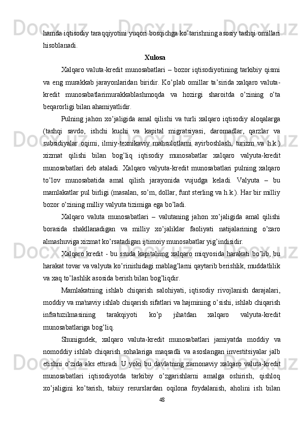 hamda iqtisodiy taraqqiyotini yuqori bosqichga ko’tarishning asosiy tashqi omillari
hisoblanadi.
                                                Xulosa
Xalqaro valuta-kredit munosabatlari  – bozor  iqtisodiyotining tarkibiy qismi
va   eng   murakkab   jarayonlaridan   biridir.   Ko’plab   omillar   ta’sirida   xalqaro   valuta-
kredit   munosabatlarimurakkablashmoqda   va   hozirgi   sharoitda   o’zining   o’ta
beqarorligi bilan ahamiyatlidir.
Pulning   jahon   xo’jaligida   amal   qilishi   va   turli   xalqaro   iqtisodiy   aloqalarga
(tashqi   savdo,   ishchi   kuchi   va   kapital   migratsiyasi,   daromadlar,   qarzlar   va
subsidiyalar   oqimi,   ilmiy-texnikaviy   mahsulotlarni   ayirboshlash,   turizm   va   h.k.)
xizmat   qilishi   bilan   bog’liq   iqtisodiy   munosabatlar   xalqaro   valyuta-kredit
munosabatlari   deb   ataladi.   Xalqaro   valyuta-kredit   munosabatlari   pulning   xalqaro
to’lov   munosabatida   amal   qilish   jarayonida   vujudga   keladi.   Valyuta   –   bu
mamlakatlar pul birligi (masalan, so’m, dollar, funt sterling va h.k.). Har bir milliy
bozor o’zining milliy valyuta tizimiga ega bo’ladi.
Xalqaro   valuta   munosabatlari   –   valutaning   jahon   xo’jaligida   amal   qilishi
borasida   shakllanadigan   va   milliy   xo’jaliklar   faoliyati   natijalarining   o’zaro
almashuviga xizmat ko’rsatadigan ijtimoiy munosabatlar yig’indisidir.
Xalqaro kredit - bu ssuda  kapitaliing xalqaro miqyosida harakati  bo’lib, bu
harakat tovar va valyuta ko’rinishidagi mablag’larni qaytarib berishlik, muddatlilik
va xaq to’lashlik asosida berish bilan bog’liqdir. 
Mamlakatning   ishlab   chiqarish   salohiyati,   iqtisodiy   rivojlanish   darajalari,
moddiy va ma'naviy ishlab chiqarish sifatlari va hajmining o’sishi, ishlab chiqarish
infratuzilmasining   tarakqiyoti   ko’p   jihatdan   xalqaro   valyuta-kredit
munosabatlariga bog’liq.
Shunigndek,   xalqaro   valuta-kredit   munosabatlari   jamiyatda   moddiy   va
nomoddiy   ishlab   chiqarish   sohalariga   maqsadli   va   asoslangan   investitsiyalar   jalb
etishni   o’zida   aks   ettiradi.  U   yoki   bu   davlatning  zamonaviy   xalqaro  valuta-kredit
munosabatlari   iqtisodiyotda   tarkibiy   o’zgarishlarni   amalga   oshirish,   qishloq
xo’jaligini   ko’tarish,   tabiiy   resurslardan   oqilona   foydalanish,   aholini   ish   bilan
48 