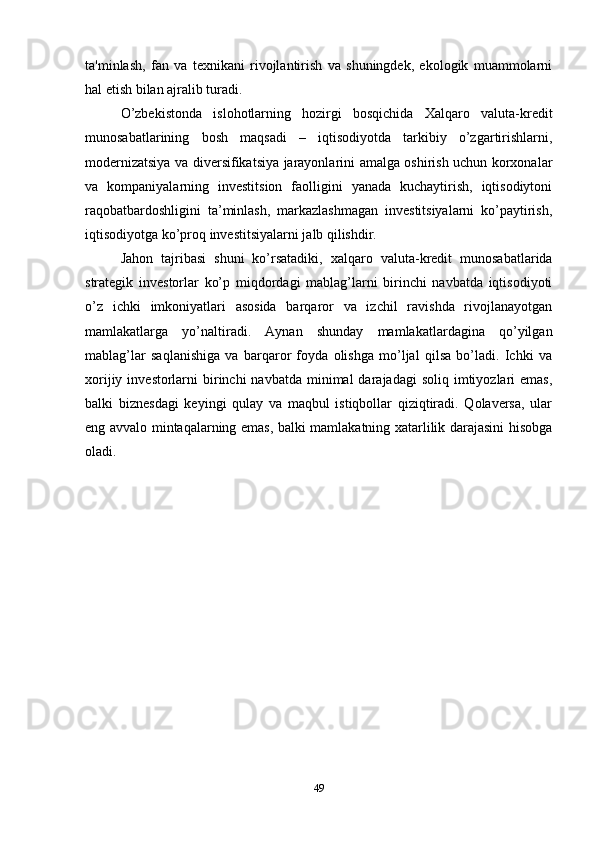 ta'minlash,   fan   va   texnikani   rivojlantirish   va   shuningdek,   ekologik   muammolarni
hal etish bilan ajralib turadi. 
O’zbekistonda   islohotlarning   hozirgi   bosqichida   Xalqaro   valuta-kredit
munosabatlarining   bosh   maqsadi   –   iqtisodiyotda   tarkibiy   o’zgartirishlarni,
modernizatsiya va diversifikatsiya jarayonlarini amalga oshirish uchun korxonalar
va   kompaniyalarning   investitsion   faolligini   yanada   kuchaytirish,   iqtisodiytoni
raqobatbardoshligini   ta’minlash,   markazlashmagan   investitsiyalarni   ko’paytirish,
iqtisodiyotga ko’proq investitsiyalarni jalb qilishdir.
Jahon   tajribasi   shuni   ko’rsatadiki,   xalqaro   valuta-kredit   munosabatlarida
strategik   investorlar   ko’p   miqdordagi   mablag’larni   birinchi   navbatda   iqtisodiyoti
o’z   ichki   imkoniyatlari   asosida   barqaror   va   izchil   ravishda   rivojlanayotgan
mamlakatlarga   yo’naltiradi.   Aynan   shunday   mamlakatlardagina   qo’yilgan
mablag’lar   saqlanishiga   va   barqaror   foyda   olishga   mo’ljal   qilsa   bo’ladi.   Ichki   va
xorijiy  investorlarni   birinchi   navbatda  minimal   darajadagi   soliq imtiyozlari  emas,
balki   biznesdagi   keyingi   qulay   va   maqbul   istiqbollar   qiziqtiradi.   Qolaversa,   ular
eng avvalo mintaqalarning emas, balki mamlakatning xatarlilik darajasini hisobga
oladi.
49 