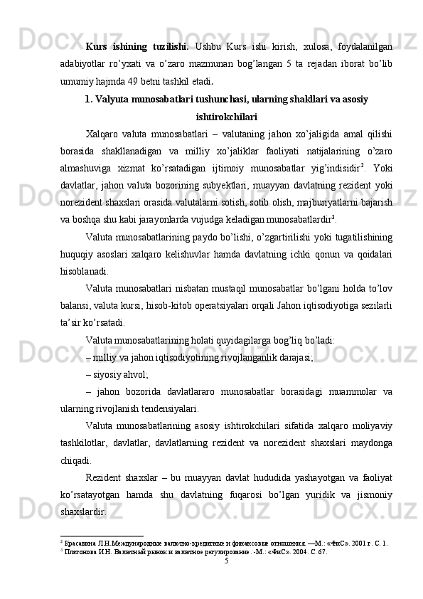 Kurs   ishining   tuzilishi.   Ushbu   Kurs   ishi   kirish,   xulosa,   foydalanilgan
adabiyotlar   ro’yxati   va   o’zaro   mazmunan   bog’langan   5   ta   rejadan   iborat   bo’lib
umumiy hajmda 49 betni tashkil etadi . 
1. Valyuta munosabatlari tushunchasi, ularning shakllari va asosiy
ishtirokchilari
Xalqaro   valuta   munosabatlari   –   valutaning   jahon   xo’jaligida   amal   qilishi
borasida   shakllanadigan   va   milliy   xo’jaliklar   faoliyati   natijalarining   o’zaro
almashuviga   xizmat   ko’rsatadigan   ijtimoiy   munosabatlar   yig’indisidir 2
.   Yoki
davlatlar,   jahon   valuta   bozorining   subyektlari,   muayyan   davlatning   rezident   yoki
norezident shaxslari orasida valutalarni sotish, sotib olish, majburiyatlarni bajarish
va boshqa shu kabi jarayonlarda vujudga keladigan munosabatlardir 3
.
Valuta munosabatlarining paydo bo’lishi, o’zgartirilishi yoki tugatilishining
huquqiy   asoslari   xalqaro   kelishuvlar   hamda   davlatning   ichki   qonun   va   qoidalari
hisoblanadi. 
Valuta munosabatlari  nisbatan mustaqil  munosabatlar  bo’lgani holda to’lov
balansi, valuta kursi, hisob-kitob operatsiyalari orqali Jahon iqtisodiyotiga sezilarli
ta’sir ko’rsatadi. 
Valuta munosabatlarining holati quyidagilarga bog’liq bo’ladi: 
– milliy va jahon iqtisodiyotining rivojlanganlik darajasi; 
– siyosiy ahvol; 
–   jahon   bozorida   davlatlararo   munosabatlar   borasidagi   muammolar   va
ularning rivojlanish tendensiyalari. 
Valuta   munosabatlarining   asosiy   ishtirokchilari   sifatida   xalqaro   moliyaviy
tashkilotlar,   davlatlar,   davlatlarning   rezident   va   norezident   shaxslari   maydonga
chiqadi.
Rezident   shaxslar   –   bu   muayyan   davlat   hududida   yashayotgan   va   faoliyat
ko’rsatayotgan   hamda   shu   davlatning   fuqarosi   bo’lgan   yuridik   va   jismoniy
shaxslardir. 
2
 Красавина Л.Н.Международные валютно-кредитные и финансовые отношения. —М.: «ФиС». 2001 г. С. 1.
3
 Платонова И.Н. Валютный рынок и валютное регулирование. -М.: «ФиС». 2004. С. 67.
5 