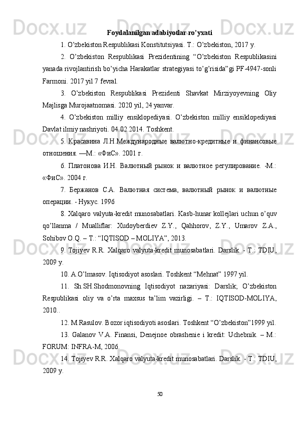 Foydalanilgan adabiyotlar ro’yxati
1. O’zbekiston Respublikasi Konstitutsiyasi. T.: O’zbekiston, 2017 y.
2.   O’zbekiston   Respublikasi   Prezidentining   “O’zbekiston   Respublikasini
yanada rivojlantirish bo’yicha Harakatlar strategiyasi  to’g’risida”gi PF-4947-sonli
Farmoni. 2017 yil 7 fevral.
3.   O’zbekiston   Respublikasi   Prezidenti   Shavkat   Mirziyoyevning   Oliy
Majlisga Murojaatnomasi. 2020 yil, 24 yanvar.
4.   O’zbekiston   milliy   ensiklopediyasi.   O’zbekiston   milliy   ensiklopediyasi
Davlat ilmiy nashriyoti.  04.02.2014.  Toshkent .
5.   Красавина   Л.Н.Международные   валютно-кредитные   и   финансовые
отношения. —М.: «ФиС». 2001 г.
6.   Платонова   И.Н.   Валютный   рынок   и   валютное   регулирование.   -М.:
«ФиС». 2004 г.
7.   Бержанов   С.А.   Валютная   система,   валютный   рынок   и   валютные
операции. - Нукус. 1996 
8.   Xalqaro   valyuta - kredit   munosabatlari .   Kasb - hunar   kollejlari   uchun   o ’ quv
qo ’ llanma   /   Mualliflar :   Xudoyberdiev   Z . Y .,   Qahhorov ,   Z . Y .,   Umarov   Z . A .,
Sohibov   O . Q . –  T .: “ IQTISOD  –  MOLIYA ”, 2013.
9. Tojiyev R.R.  Xalqaro valyuta-kredit  munosabatlari. Darslik. - T.: TDIU,
2009 y.
10. A.O’lmasov. Iqtisodiyot asoslari. Toshkent “Mehnat” 1997 yil.
11.   Sh.SH.Shodmonovning   Iqtisodiyot   nazariyasi:   Darslik;   O’zbekiston
Respublikasi   oliy   va   o’rta   maxsus   ta’lim   vazirligi.   –   T.:   IQTISOD-MOLIYA,
2010..
12. M.Rasulov. Bozor iqtisodiyoti asoslari. Toshkent “O’zbekiston”1999 yil.
13.   Galanov   V.A.   Finansi,   Denejnoe   obrashenie   i   kredit:   Uchebnik.   –   M.:
FORUM: INFRA-M, 2006.
14. Tojiyev R.R. Xalqaro valyuta-kredit munosabatlari. Darslik. - T.: TDIU,
2009 y.
50 