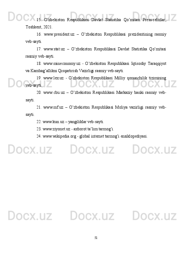 15.   O’zbekiston   Respublikasi   Davlat   Statistika   Qo’mitasi   Press-relizlar,
Toshkent, 2021.
16.   www.president.uz   –   O’zbekiston   Respublikasi   prezidentining   rasmiy
veb-sayti.
17.   www.stat.uz   –   O’zbekiston   Respublikasi   Davlat   Statistika   Qo’mitasi
rasmiy veb-sayti. 
18.   www.mineconomy.uz   -   O’zbekiston   Respublikasi   Iqtisodiy   Taraqqiyot
va Kambag’allikni Qisqartirish Vazirligi rasmiy veb-sayti.
19.   www.lex.uz   -   O’zbekiston   Respublikasi   Milliy   qonunchilik   tizimining
veb-sayti.
20.   www.cbu.uz   –   O’zbekiston   Respublikasi   Markaziy   banki   rasmiy   veb-
sayti.
21.   www.mf.uz   –   O’zbekiston   Respublikasi   Moliya   vazirligi   rasmiy   veb-
sayti.
22. www.kun.uz – yangiliklar veb-sayti.
23. www.ziyonet.uz - axborot ta’lim tarmog’i.
24. www.wikipedia.org - global internet tarmog’i ensiklopediyasi.
51 