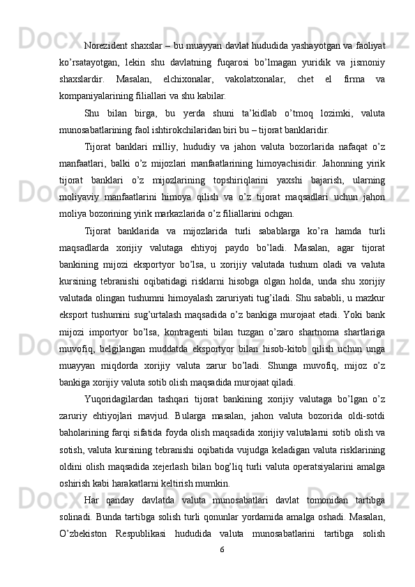 Norezident shaxslar – bu muayyan davlat hududida yashayotgan va faoliyat
ko’rsatayotgan,   lekin   shu   davlatning   fuqarosi   bo’lmagan   yuridik   va   jismoniy
shaxslardir.   Masalan,   elchixonalar,   vakolatxonalar,   chet   el   firma   va
kompaniyalarining filiallari va shu kabilar. 
Shu   bilan   birga,   bu   yerda   shuni   ta’kidlab   o’tmoq   lozimki,   valuta
munosabatlarining faol ishtirokchilaridan biri bu – tijorat banklaridir. 
Tijorat   banklari   milliy,   hududiy   va   jahon   valuta   bozorlarida   nafaqat   o’z
manfaatlari,   balki   o’z   mijozlari   manfaatlarining   himoyachisidir.   Jahonning   yirik
tijorat   banklari   o’z   mijozlarining   topshiriqlarini   yaxshi   bajarish,   ularning
moliyaviy   manfaatlarini   himoya   qilish   va   o’z   tijorat   maqsadlari   uchun   jahon
moliya bozorining yirik markazlarida o’z filiallarini ochgan. 
Tijorat   banklarida   va   mijozlarida   turli   sabablarga   ko’ra   hamda   turli
maqsadlarda   xorijiy   valutaga   ehtiyoj   paydo   bo’ladi.   Masalan,   agar   tijorat
bankining   mijozi   eksportyor   bo’lsa,   u   xorijiy   valutada   tushum   oladi   va   valuta
kursining   tebranishi   oqibatidagi   risklarni   hisobga   olgan   holda,   unda   shu   xorijiy
valutada olingan tushumni himoyalash zaruriyati tug’iladi. Shu sababli, u mazkur
eksport  tushumini  sug’urtalash maqsadida  o’z bankiga murojaat  etadi. Yoki  bank
mijozi   importyor   bo’lsa,   kontragenti   bilan   tuzgan   o’zaro   shartnoma   shartlariga
muvofiq,   belgilangan   muddatda   eksportyor   bilan   hisob-kitob   qilish   uchun   unga
muayyan   miqdorda   xorijiy   valuta   zarur   bo’ladi.   Shunga   muvofiq,   mijoz   o’z
bankiga xorijiy valuta sotib olish maqsadida murojaat qiladi. 
Yuqoridagilardan   tashqari   tijorat   bankining   xorijiy   valutaga   bo’lgan   o’z
zaruriy   ehtiyojlari   mavjud.   Bularga   masalan,   jahon   valuta   bozorida   oldi-sotdi
baholarining farqi sifatida foyda olish maqsadida xorijiy valutalarni sotib olish va
sotish, valuta kursining tebranishi  oqibatida vujudga keladigan valuta risklarining
oldini olish maqsadida xejerlash bilan bog’liq turli valuta operatsiyalarini amalga
oshirish kabi harakatlarni keltirish mumkin.
Har   qanday   davlatda   valuta   munosabatlari   davlat   tomonidan   tartibga
solinadi. Bunda tartibga solish  turli qonunlar  yordamida amalga oshadi. Masalan,
O’zbekiston   Respublikasi   hududida   valuta   munosabatlarini   tartibga   solish
6 