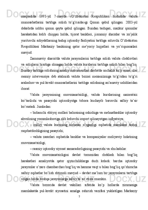 maqsadida   1993-yil   7-mayda   «O’zbekiston   Respublikasi   hududida   valuta
munosabatlarini   tartibga   solish   to’g’risida»gi   Qonun   qabul   qilingan.   2003-yil
dekabrda   ushbu   qonun   qayta   qabul   qilingan.   Bundan   tashqari,   mazkur   qonunlar
harakatidan   kelib   chiqqan   holda,   tijorat   banklari,   jismoniy   shaxslar   va   xo’jalik
yurituvchi subyektlarning tashqi iqtisodiy faoliyatini tartibga soluvchi O’zbekiston
Respublikasi   Markaziy   bankining   qator   me’yoriy   hujjatlari   va   yo’riqnomalari
mavjud. 
Zamonaviy   sharoitda   valuta   jarayonlarini   tartibga   solish   valuta   cheklovlari
va soliqlarni hisobga olmagan holda valuta kurslarini tartibga solish bilan bog’liq.
Bunday tartibga solishning amaliy instrumentlari davlatda unchalik ko’p emas, ular
rasmiy   intervensiya   deb   atalmish   valuta   bozori   mexanizmiga   to’g’ridan   to’g’ri
aralashuv va pul-kredit munosabatlarini tartibga solishning an’anaviy uslublaridan
iborat. 
Valuta   jarayonining   muvozanatsizligi,   valuta   kurslarining   nazoratsiz
ko’tarilishi   va   pasayishi   iqtisodiyotga   tobora   kuchayib   boruvchi   salbiy   ta’sir
ko’rsatadi. Jumladan: 
– birlamchi ehtiyoj mollari bahosining oshishiga va mehnatkashlar iqtisodiy
ahvolining yomonlashuviga olib keluvchi import qilinayotgan inflyatsiya; 
–   milliy   valuta   kursining   nisbatan   o’sganligi   oqibatida   mamlakat   tashqi
raqobatdoshligining pasayishi; 
–   valuta   zararlari   oqibatida   banklar   va   kompaniyalar   moliyaviy   holatining
muvozanatsizligi; 
– rasmiy iqtisodiy siyosat samaradorligining pasayishi va shu kabilar. 
Valuta   muvozanatsizligini   davlat   tomonidan   cheklash   bilan   bog’liq
harakatlari   amaliyotda   qator   qiyinchiliklarga   duch   keladi:   barcha   iqtisodiy
jarayonlar o’zaro chambarchas bog’liq va hamma vaqt u bilan bog’liq qo’shimcha
salbiy oqibatlar bo’lish ehtimoli mavjud – davlat ma’lum bir jarayonlarni tartibga
solgan holda boshqa jarayonlarga salbiy ta’sir etishi mumkin. 
Valuta   bozorida   davlat   vakillari   sifatida   ko’p   hollarda   zimmasiga
mamlakatda   pul-kredit   siyosatini   amalga   oshirish   vazifasi   yuklatilgan   Markaziy
7 