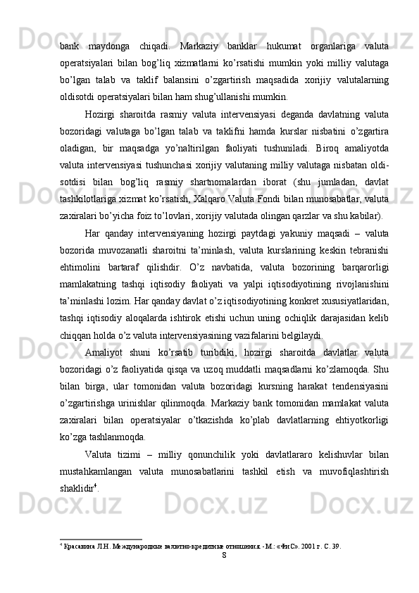bank   maydonga   chiqadi.   Markaziy   banklar   hukumat   organlariga   valuta
operatsiyalari   bilan   bog’liq   xizmatlarni   ko’rsatishi   mumkin   yoki   milliy   valutaga
bo’lgan   talab   va   taklif   balansini   o’zgartirish   maqsadida   xorijiy   valutalarning
oldisotdi operatsiyalari bilan ham shug’ullanishi mumkin. 
Hozirgi   sharoitda   rasmiy   valuta   intervensiyasi   deganda   davlatning   valuta
bozoridagi   valutaga   bo’lgan   talab   va   taklifni   hamda   kurslar   nisbatini   o’zgartira
oladigan,   bir   maqsadga   yo’naltirilgan   faoliyati   tushuniladi.   Biroq   amaliyotda
valuta intervensiyasi  tushunchasi  xorijiy valutaning milliy valutaga nisbatan  oldi-
sotdisi   bilan   bog’liq   rasmiy   shartnomalardan   iborat   (shu   jumladan,   davlat
tashkilotlariga xizmat ko’rsatish, Xalqaro Valuta Fondi bilan munosabatlar, valuta
zaxiralari bo’yicha foiz to’lovlari, xorijiy valutada olingan qarzlar va shu kabilar). 
Har   qanday   intervensiyaning   hozirgi   paytdagi   yakuniy   maqsadi   –   valuta
bozorida   muvozanatli   sharoitni   ta’minlash,   valuta   kurslarining   keskin   tebranishi
ehtimolini   bartaraf   qilishdir.   O’z   navbatida,   valuta   bozorining   barqarorligi
mamlakatning   tashqi   iqtisodiy   faoliyati   va   yalpi   iqtisodiyotining   rivojlanishini
ta’minlashi lozim. Har qanday davlat o’z iqtisodiyotining konkret xususiyatlaridan,
tashqi   iqtisodiy   aloqalarda   ishtirok   etishi   uchun   uning   ochiqlik   darajasidan   kelib
chiqqan holda o’z valuta intervensiyasining vazifalarini belgilaydi. 
Amaliyot   shuni   ko’rsatib   turibdiki,   hozirgi   sharoitda   davlatlar   valuta
bozoridagi  o’z faoliyatida qisqa va uzoq muddatli maqsadlarni  ko’zlamoqda. Shu
bilan   birga,   ular   tomonidan   valuta   bozoridagi   kursning   harakat   tendensiyasini
o’zgartirishga   urinishlar   qilinmoqda.   Markaziy   bank   tomonidan   mamlakat   valuta
zaxiralari   bilan   operatsiyalar   o’tkazishda   ko’plab   davlatlarning   ehtiyotkorligi
ko’zga tashlanmoqda.
Valuta   tizimi   –   milliy   qonunchilik   yoki   davlatlararo   kelishuvlar   bilan
mustahkamlangan   valuta   munosabatlarini   tashkil   etish   va   muvofiqlashtirish
shaklidir 4
. 
4
 Красавина  Л .H. Международные валютно-кредитные отношения. -М.: «ФиС». 2001 г. С. 39.
8 