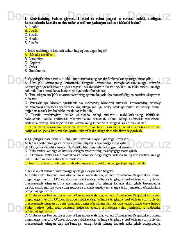1.   Aktivlarining   balans   qiymati   1   mlrd   so‘mdan   yuqori   so‘mmani   tashkil   etadigan
korxonalarda kamida necha nafar sertifikatsiyalangan auditor ishlashi lozim? 
A.  1 nafar .
B.  2 nafar .
C.  3 nafar .
D.  4 nafar.
E.  5 nafar .
2. Ichki auditorga tekshirish uchun huquq beradigan hujjat?
A.   Malaka s ertifikat i .
B. Litsenziya.
C.  Diplom.
D.  Order .
E.   Guvohnoma.
3. Quyidagilar dan qaysi biri  ichki audit xizmatining asosiy funksiyalari  qatoriga kirmaydi:
A.   Har   yili   korxonaning   kuzatuvchi   kengashi   tomonidan   tasdiqlanadigan   rejaga   muvofiq
ko‘rsatilgan yo‘nalishlar bo‘yicha tegishli tekshirishlar o‘tkazish yo‘li bilan ichki auditni amalga
oshirish (har chorakda va hisobot yili yakunlari bo‘yicha);
B.   Tuziladigan   xo‘jalik   shartnomalarining   qonun   hujjatlariga   muvofiqligi   yuzasidan   ekspertiza
o‘tkazish;
C.   Buxgalteriya   hisobini   yuritishda   va   moliyaviy   hisobotni   tuzishda   korxonaning   tarkibiy
bo‘linmalariga   metodik   yordam   berish,   ularga   moliya,   soliq,   bank   qonunlari   va   boshqa   qonun
hujjatlari masalalari bo‘yicha maslahatlar berish;
D.   Texnik   t opshiriqlarni   ishlab   chiqishda   tashqi   auditorlik   tashkilotlarining   takliflarini
baholashda   hamda   auditorlik   tekshirishlarini   o‘tkazish   uchun   tashqi   auditorlik   tashkilotini
tanlashda tavsiyalarni tayyorlashda korxonaning kuzatuvchi kengashiga ko‘maklashish.
E.   Kuzatuvchi   kengashni   ishonchli   axborot   bilan   ta’minlash   va   ichki   audit   amalga   oshirilishi
natijalari bo‘yicha korxona faoliyatini takomillashtirishga doir takliflarni tayyorlash.
4. Quyidagilardan qaysi biri ichki audit xizmati majburiyatlariga kirmaydi:
A. Ichki auditni amalga oshirishda qonun hujjatlari talablariga rioya qilish.
B. Moliya va statistika hisoboti ko‘rsatkichlarining ishonchliligini tekshirish.
C. Ichki auditni amalga oshirishda olingan axborotning mahfiyligiga rioya qilish.
D. Aktivlarni  xatlovdan  o‘tkazishda  va qonunda belgilangan  tartibda  uning o‘z vaqtida  amalga
oshirilishini nazorat qilishda ishtirok etish.
E.  Auditorlik tekshiruvlariga oid dalolatnomalarni direktorlar kengashiga taqdim etish.
5. Ichki audit xizmati xodimlari ga  q o‘ yilgan qaysi talab to‘g‘ri?
A. O‘zbekiston Respublikasi oliy ta’lim muassasalarida, yohud O‘zbekiston Respublikasi qonun
hujjatlariga muvofiq O‘zbekiston Respublikasidagi ta’limga tengligi e’tirof etilgan xorijiy davlat
muassasasida   olingan   o‘rta   ma’lumotga,   oxirgi   o‘n   yilning   kamida   ikki   yilida   buxgalteriya
hisobi, audit, moliya yoki soliq nazorati sohasida amaliy ish stajiga (shu jumladan, o‘rindoshlik
bo‘yicha) ega bo‘lish;
B. O‘zbekiston Respublikasi oliy ta’lim muassasalarida, yohud O‘zbekiston Respublikasi qonun
hujjatlariga muvofiq O‘zbekiston Respublikasidagi ta’limga tengligi e’tirof etilgan xorijiy davlat
muassasasida olingan oliy ma’lumotga, oxirgi o‘n yilning kamida ikki yilida buxgalteriya hisobi,
audit,   moliya   yoki   soliq   nazorati   sohasida   amaliy   ish   stajiga   (shu   jumladan,   o‘rindoshlik
bo‘yicha) ega bo‘lish.
C. O‘zbekiston Respublikasi oliy ta’lim muassasalarida, yohud O‘zbekiston Respublikasi qonun
hujjatlariga muvofiq O‘zbekiston Respublikasidagi ta’limga tengligi e’tirof etilgan xorijiy davlat
muassasasida   olingan   oliy   ma’lumotga,   oxirgi   besh   yilning   kamida   ikki   yilida   buxgalteriya 