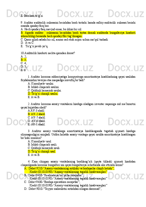 E. Barchasi to‘g‘ri .
9. Auditor auditorlik xulosasini berishdan bosh tortishi hamda salbiy auditorlik xulosasi berishi
orasida qanday farq bor.
A. Hech qanday farq mavjud emas, bu ikkisi bir xil.
B .   Agarda   auditor     xulosasini   berishdan   bosh   tortsa   demak   auditorda   buxgalteriya   hisoboti
ishonchliligi borasida hech qanday fikr tug‘ilmagan.
C . Qaror qilish sababi bir xil, ammo rad etish mijoz uchun ma’qul tushadi.
D.  A va C.
E.   To‘g‘ri javob yo‘q.
10.Auditorlik hisoboti nechta qismdan iborat?
A. 2;
B. 3;
C. 4;
D. 5;
E. 6.
1. Auditor korxona rahbariyatiga kompyuterga amortizatsiya hisoblashning qaysi usulidan
foydalanishni tavsiya etsa maqsadga muvofiq bo‘ladi?
A. Kumulyativ usulni .
B. Ishlab chiqarish usulini .
C. Qoldiqli kamayish usulni.
D. To‘g‘ri chiziqli usulni .
E. A va B .
2. Auditor korxona asosiy vositalarni hisobga oladigan inventar raqamiga oid ma’lumotni
qaysi hujjatdan oladi?
A.AV-3 shakl .
B. AV-2 shakl .
C. AV-7 shakl .
D. AV-6 shakl .
E. AV-1 shakl .
3.   Auditor   asosiy   vositalarga   amortizatsiya   hisoblanganda   tugatish   qiymati   hisobga
olinmaganligini aniqladi. Ushbu holatda asosiy vositaga qaysi usulda amortizatsiya hisoblangan
bo‘lishi mumkin?
A. Kumulyativ usul .
B. Ishlab chiqarish usul i.
C. Qoldiqli kamayish usuli .
D. To‘g‘ri chiziqli usul .
E. A va B .
4.   Kam   chiqqan   asosiy   vositalarning   boshlang‘ich   (qayta   tiklash)   qiymati   hisobdan
chiqarilganda korxona buxgalteri uni qaysi buxgalteriya schotlarida aks ettirishi lozim?
A.  Debet 9210 -“ Asosiy vositalarning sotilishi va boshqacha chiqib ketishi ” , 
Kredit (0110-0190)-“Asosiy vositalarning  tegishli h isabvaraqlari”
B.    Debet 9410-“Realizatsiya bo‘yicha xarajatlar”, 
Kredit (0110-0190)-“Asosiy vositalarning  tegishli h isabvaraqlari”
C.  Debet 9 43 0 -“ Boshqa operatsion xarajatlar ” , 
Kredit (0110-0190)-“Asosiy vositalarning  tegishli h isabvaraqlari”
D.    Debet 9 0 10 -“ Tayyor mahsulotni sotishdan olingan daromad ” ,  