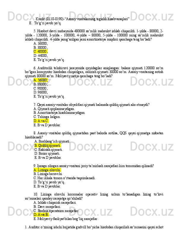Kredit (0110-0190)-“Asosiy vositalarning  tegishli h isabvaraqlari”
E.  To‘g‘ri javob yo‘q.
5 . H isobot  davri mobaynida 480000 so‘mlik mahsulot ishlab chiqarildi. 1-yilda - 80000, 2-
yilda   -   120000,   3-yilda   -   100000,   4-yilda   –   80000,   5-yilda   -   100000   ming   so‘mlik   mahsulot
ishlab chiqarildi.  4-yilda jamg‘arilgan jami amortizatsiya miqdori qanchaga teng bo‘ladi?
A. 36000 ;
B. 38000 ;
C. 40000 ;
D. 44000 ;
E. To‘g‘ri javob yo‘q .
6.   Auditorlik   tekshiruvi   jarayonida   quyidagilar   aniqlangan:   balans   qiymati   120000   so‘m
bo‘lgan kompyuter hisobdan chiqarilgan, eskirish qiymati 30000 so‘m. Asosiy vositaning sotish
qiymati 80000 so‘m. Moliyaviy natija qanchaga teng bo‘ladi?
A. 56000 ;
B. 88000 ;
C. 90000 ;
D. 96000 ;
E. To‘g‘ri javob yo‘q .
7. Qaysi asosiy vositalar obyektlari qiymati balansda qoldiq qiymati aks etmaydi?
A. Qiymati qoplanmaydigan.
B. Amortizatsiya hisoblanmaydigan.
C. Tekinga kelgan.
D. A va  С .
E. B va D javoblar.
8 .   Asosiy   vositalar   qoldiq   qiymatidan   past   bahoda   sotilsa,   QQS   qaysi   qiymatga   nisbatan
hisoblanadi ?     
 A. Boshlang‘ich qiymati .
  B. Qoldi q  qiymati .
  C. Eskirish qiymati.
  D. Bozor qiymati.
 E. B va D javoblar .
9. Ijaraga olingan asosiy vositani joriy ta’mirlash xarajatlari kim tomonidan qilinadi?
A. Lizinga oluvchi.  
B. Lizinga beruvchi .
C. Har ikkala tomon o‘rtasida taqsimlanadi .
D. To‘g‘ri javob yo‘q .
E. B va D javoblar .
10.   Lizinga   oluvchi   korxonalar   operativ   lizing   uchun   to‘lanadigan   lizing   to‘lovi
so‘mmalari qanday xarajatga qo‘shiladi?
A.  Ishlab chiqarish xarajatlari.
B .  Davr xarajatlari.
C .  Boshqa operatsion xarajatlar.
D.  A va B.
E. Moliyaviy faoliyat bilan bog‘liq xarajatlar .
1. Auditor o‘zining ishchi hujjatida gudvill bo‘yicha hisobdan chiqarilish so‘mmasini qaysi schot 
