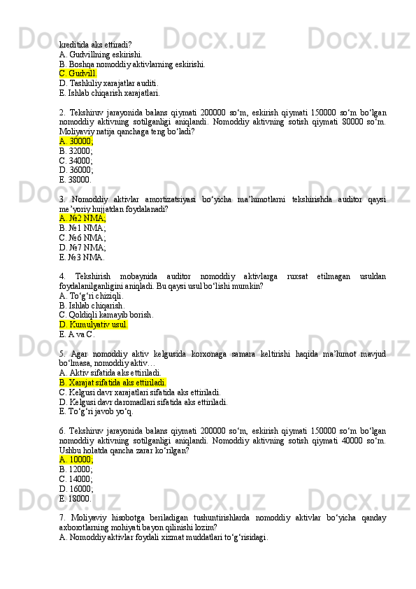 kreditida aks ettiradi?
A. Gudvillning eskirishi.
B. Boshqa nomoddiy aktivlarning eskirishi.
C. Gudvil l .
D. Tashkiliy xarajatlar auditi.
E. Ishlab chiqarish xarajatlari.
2 .   Tekshiruv   jarayonida   balans   qiymati   200000   so‘m,   eskirish   qiymati   150000   so‘m   bo‘lgan
nomoddiy   aktivning   sotilganligi   aniqlandi .   Nomoddiy   aktivning   sotish   qiymati   80000   so‘m.
Moliyaviy natija qanchaga teng bo‘ladi?
A. 30000;
B. 32000;
C. 34000;
D. 36000;
E. 38000.
3.   Nomoddiy   aktivlar   amortizatsiyasi   bo‘yicha   ma’lumotlarni   tekshirishda   auditor   qaysi
me’yoriy hujjatdan foydalanadi?
A. №2 NMA;
B. №1 NMA;
C. №6 NMA;
D. №7 NMA ;
E. №3 NMA .
4.   Tekshirish   mobaynida   auditor   nomoddiy   aktivlarga   ruxsat   etilmagan   usuldan
foydalanilganligini aniqladi. Bu qaysi usul bo‘lishi mumkin? 
A. To‘g‘ri chiziqli .
B. Ishlab chiqarish .
C. Qoldiqli kamayib borish .
D. Kumulyativ usul .
E. A va C .
5.   Agar   nomoddiy   aktiv   kelgusida   korxonaga   samara   keltirishi   haqida   ma’lumot   mavjud
bo‘lmasa, nomoddiy aktiv…
A. Aktiv sifatida aks ettiriladi.
B. Xarajat sifatida aks ettiriladi.
C. Kelgusi davr xarajatlari sifatida aks ettiriladi.
D. Kelgusi davr daromadlari sifatida aks ettiriladi.
E. To‘g‘ri javob yo‘q.
6.   Tekshiruv   jarayonida   balans   qiymati   200000   so‘m,   eskirish   qiymati   150000   so‘m   bo‘lgan
nomoddiy   aktivning   sotilganligi   aniqlandi.   Nomoddiy   aktivning   sotish   qiymati   40000   so‘m.
Ushbu holatda qancha zarar ko‘rilgan?
A. 10000;
B. 12000;
C. 14000;
D. 16000;
E. 18000.
7.   Moliyaviy   hisobotga   beriladigan   tushuntirishlarda   nomoddiy   aktivlar   bo‘yicha   qanday
axborotlarning mohiyati bayon qilinishi lozim?
A. Nomoddiy aktivlar foydali xizmat muddatlari to‘g‘risidagi .   