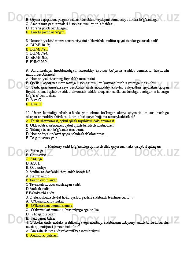 B. Qiymati qoplanmaydigan (eskirish hisoblanmaydigan) nomoddiy aktivlar to‘g‘risidagi.
C .  Amortizatsiya ajratmalari hisoblash usullari to‘g‘risidagi.
D.  To‘g‘ri javob berilmagan.
E.   Barcha javoblar to‘g‘ri.
8 . Nomoddiy aktivlar inventarizatsiyasini o‘tkazishda auditor   qaysi standartga asoslanadi?
A. BHMS №19;
B. BHMS №1;
C. BHMS №4;
D. BHMS №5;
E. BHMS №9.
9 .   Amortizatsiya   hisoblanadigan   nomoddiy   aktivlar   bo‘yicha   auditor   nimalarni   tekshirishi
muhim hisoblanadi? 
A. Nomodiy aktivlarning foydalilik samarasini.
B. Qo‘llanilayotgan amortizatsiya hisoblash usullari korxona hisob siyosatiga mos kelishi.
C.   Tanlangan   amortizatsiya   hisoblash   usuli   nomoddiy   aktivlar   subyektlari   qiymatini   qolgan
foydali   xizmat   qilish   muddati   davomida   ishlab   chiqarish   sarflarini   hisobga   oladigan   schotlarga
to‘g‘ri o‘tkazilishini.
D . A va C.
E .  B va C.
1 0 .   Ustav   kapitaliga   ulush   sifatida   yoki   obuna   bo‘lingan   aksiya   qiymatini   to‘lash   hisobiga
olingan nomoddiy aktivlarni kirim qilish qaysi hujjatda rasmiylashtiriladi?
A. Ta’sis shartnomasi, qabul qilish topshirish dalolatnomasi.  
B. Oldi-sotdi shartnomasi qabul qilish-berish dalolatnomasi.
C. Tekinga berish to‘g‘risida shartnoma. 
D. Nomoddiy aktivlarni qayta baholash dalolatnomasi.
E. To‘g‘ri javob yo‘q.
1. Majburiy audit to‘g‘risidagi  q onun dastlab qaysi mamlakatda qabul qilingan?
A.   Fransiya.
B.   Germaniya.
C.   Angliya.
D.   AQSH.
E.   Gollandiya.
2. Auditning dastlabki rivojlanish bosqichi?
A.Tizimli audit.
B.Tasdiqlovchi audit .
C.Tavakkalchilikka asoslangan audit.
D.Aralash audit.
E.Baholovchi audit.
3. O‘zbekistonda davlat  h okimiyati organlari auditorlik tekshiruvlarini…
A.  O‘tkazishlari mumkin.
B.  O‘tkazishlari mumkin emas.
C.  O‘tkazishlari mumkin, litsenziyaga ega bo‘lsa.
D.  VM qarori bilan.
E.  Sud qarori bilan.
4.  O‘zbekistonda   malaka   sertifikatiga   ega   mustaqil   auditorlarni   ixtiyoriy   tarzda   birlashtiruvchi,
mustaqil, notijorat jamoat tashkiloti?
A. Buxgalterlar va auditorlar milliy assotsiatsiyasi.
B. Auditorlar palatasi . 