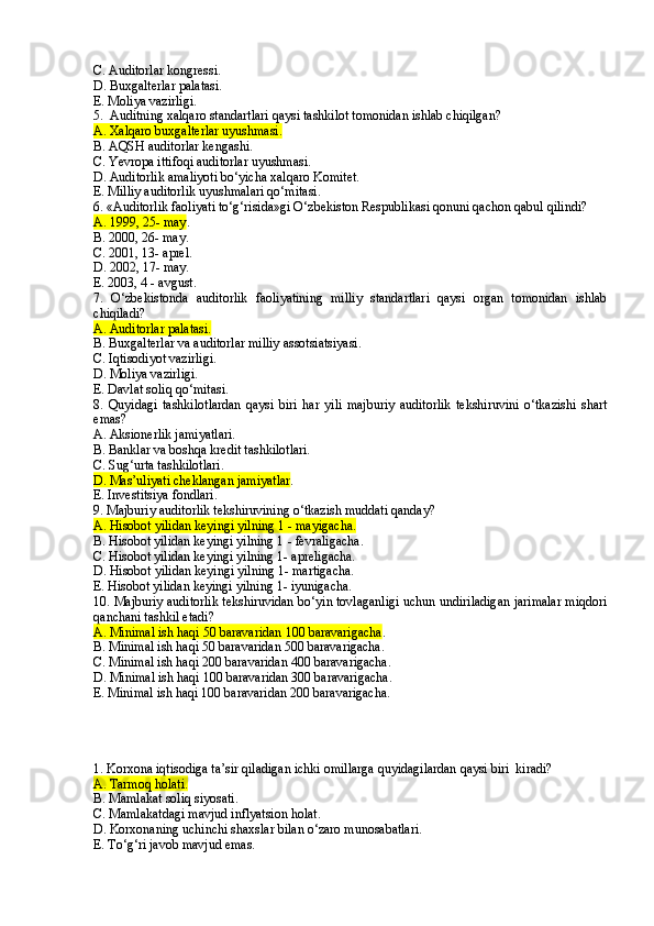 C. Auditorlar kongressi.
D. Buxgalterlar palatasi.
E. Moliya vazirligi.
5.  Auditning xalqaro standartlari qaysi tashkilot tomonidan ishlab chiqilgan?
A. Xalqaro buxgalterlar uyushmasi.
B. AQSH auditorlar kengashi.
C. Yevropa ittifoqi auditorlar uyushmasi.
D. Auditorlik amaliyoti bo‘yicha xalqaro Komitet.
E. Milliy auditorlik uyushmalari qo‘mitasi.
6. «Auditorlik faoliyati to‘g‘risida»gi O‘z bekiston  R espublikasi  qonuni qachon qabul qilindi?
A. 1999, 25- may .
B. 2000, 26- may.
C. 2001, 13-  a prel.
D. 2002, 17- may.
E. 2003, 4 - avgust.
7.   O‘zbekistonda   a uditorlik   faoliyatining   milliy   standartlari   qaysi   organ   tomonidan   ishlab
chiqiladi?
A. Auditorlar palatasi.
B. Buxgalterlar va auditorlar milliy assotsiatsiyasi.
C. Iqtisodiyot vazirligi.
D. Moliya vazirligi.
E. Davlat soliq qo‘mitasi.
8.   Quyidagi   tashkilot lardan   qaysi   biri   har   yili   majburiy   auditorlik   tekshiruvini   o‘tkazishi   shart
emas?
A. Aksionerlik jamiyatlari.
B. Banklar va boshqa kredit tashkilotlari.
C. Sug‘urta tashkilotlari.
D. Mas’uliyati cheklangan jamiyatlar .
E. Investitsiya fondlari.
9. Majburiy auditorlik tekshiruvining o‘tkazish muddati qanday?
A. Hisobot yilidan keyingi yilning 1  -  mayigacha .
B. Hisobot yilidan keyingi yilning 1  -  fevraligacha .
C. Hisobot yilidan keyingi yilning 1- apreligacha.
D. Hisobot yilidan keyingi yilning 1- martigacha.
E. Hisobot yilidan keyingi yilning 1- iyunigacha.
10. Majburiy auditorlik tekshiruvidan bo‘yin tovlaganligi uchun undiriladigan jarimalar miqdori
qa nchani tashkil etadi ?
A. Minimal ish haqi 50 baravaridan  1 00 baravarigacha . 
B. Minimal ish haqi 50 baravaridan 500 baravarigacha.
C. Minimal ish haqi 200 baravaridan 400 baravarigacha.
D. Minimal ish haqi 100 baravaridan 300 baravarigacha.
E. Minimal ish haqi 100 baravaridan 200 baravarigacha.
1. Korxona iqtisodiga ta’sir qiladigan ichki omillarga quyidagilardan qaysi biri  kiradi?
A. Tarmoq holati.
B. Mamlakat soliq siyosati.
C. Mamlakatdagi mavjud inflyatsion holat.
D. Korxonaning uchinchi shaxslar bilan o‘zaro munosabatlari.
E. To‘g‘ri javob mavjud emas. 