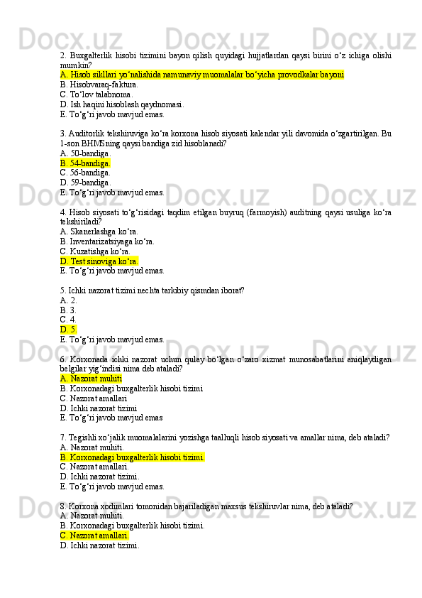 2.   Buxgalterlik   hisobi   tizimini   bayon   qilish   quyidagi   hujjatlardan   qaysi   birini   o‘z   ichiga   olishi
mumkin?
A. Hisob sikllari yo‘nalishida namunaviy muomalalar bo‘yicha provodkalar bayoni
B. Hisobvaraq-faktura.
C. To‘lov talabnoma.
D. Ish haqini hisoblash qaydnomasi.
E. To‘g‘ri javob mavjud emas.
3 . Auditorlik tekshiruviga ko‘ra korxona hisob siyosati kalendar yili davomida o‘zgartirilgan. Bu
1-son B H MSning qaysi bandiga zid hisoblanadi?
A. 50-bandiga. 
B. 54-bandiga.  
C. 56-bandiga. 
D. 59-bandiga. 
E. To‘g‘ri javob mavjud emas.
4 . Hisob siyosati   to‘g‘risidagi  taqdim  etilgan  buyruq  (farmoyish)  auditning  qaysi  usuliga  ko‘ra
tekshiriladi?
A. Skanerlashga ko‘ra.
B. Inventarizatsiyaga ko‘ra. 
C. Kuzatishga ko‘ra.
D. Test sinoviga ko‘ra.  
E. To‘g‘ri javob mavjud emas.
5 . Ichki nazorat tizimi nechta tarkibiy qismdan iborat?
A. 2.
B. 3.
C. 4.
D. 5.
E. To‘g‘ri javob mavjud emas.
6 .   Korxonada   ichki   nazorat   uchun   qulay   bo‘lgan   o‘zaro   xizmat   munosabatlarini   aniqlaydigan
belgilar yig‘indisi nima deb ataladi?
A. Nazorat muhiti
B. Korxonadagi buxgalterlik hisobi tizimi
C. Nazorat amallari
D. Ichki nazorat tizimi
E. To‘g‘ri javob mavjud emas
7 . Tegishli xo‘jalik muomalalarini yozishga taalluqli hisob siyosati va amallar nima, deb ataladi?
A. Nazorat muhiti.
B. Korxonadagi buxgalterlik hisobi tizimi.
C. Nazorat amallari.
D. Ichki nazorat tizimi.
E. To‘g‘ri javob mavjud emas.
8 . Korxona xodimlari tomonidan bajariladigan maxsus tekshiruvlar nima, deb ataladi?
A. Nazorat muhiti.
B. Korxonadagi buxgalterlik hisobi tizimi.
C. Nazorat amallari.
D. Ichki nazorat tizimi. 
