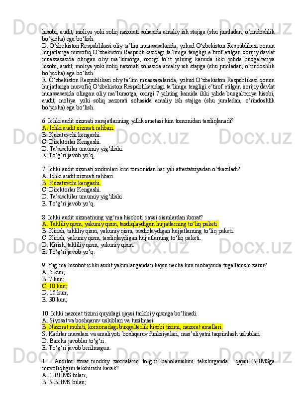 hisobi, audit, moliya yoki soliq nazorati sohasida amaliy ish stajiga (shu jumladan, o‘rindoshlik
bo‘yicha) ega bo‘lish.
D. O‘zbekiston Respublikasi oliy ta’lim muassasalarida, yohud O‘zbekiston Respublikasi qonun
hujjatlariga muvofiq O‘zbekiston Respublikasidagi ta’limga tengligi e’tirof etilgan xorijiy davlat
muassasasida   olingan   oliy   ma’lumotga,   oxirgi   to‘rt   yilning   kamida   ikki   yilida   buxgalteriya
hisobi, audit, moliya yoki soliq nazorati sohasida amaliy ish stajiga (shu jumladan, o‘rindoshlik
bo‘yicha) ega bo‘lish.
E. O‘zbekiston Respublikasi oliy ta’lim muassasalarida, yohud O‘zbekiston Respublikasi qonun
hujjatlariga muvofiq O‘zbekiston Respublikasidagi ta’limga tengligi e’tirof etilgan xorijiy davlat
muassasasida olingan  oliy ma’lumotga,  oxirgi 7 yilning  kamida  ikki  yilida  buxgalteriya  hisobi,
audit,   moliya   yoki   soliq   nazorati   sohasida   amaliy   ish   stajiga   (shu   jumladan,   o‘rindoshlik
bo‘yicha) ega bo‘lish.
6 . I chki audit xizmati xarajatlarining yillik smetasi  kim tomonidan tasdiqlanadi?
A.   Ichki audit xizmati rahbari.
B. Kuzatuvchi kengashi.
C.  Direktorlar Kengashi .
D.  Ta’sischilar umumiy yig‘ilishi.
E. To‘g‘ri javob yo‘q .
7. Ichki audit xizmati xodimlari kim tomonidan har yili attestatsiyadan o‘tkaziladi?
A.   Ichki audit xizmati rahbari.
B. Kuzatuvchi kengashi.
C.  Direktorlar Kengashi .
D.  Ta’sischilar umumiy yig‘ilishi .  
E. To‘g‘ri javob yo‘q .
8. Ichki audit xizmatining y ig‘ma hisoboti qaysi qismlardan iborat ?
A.  Tahliliy qism, yakuniy qism, tasdiqlaydigan hujjatlarning to‘liq paketi .
B. Kirish,  tahliliy qism, yakuniy qism, tasdiqlaydigan hujjatlarning to‘liq paketi .  
C. Kirish,  yakuniy qism, tasdiqlaydigan hujjatlarning to‘liq paketi .
D. Kirish,  tahliliy qism, yakuniy qism .
E. To‘g‘ri javob yo‘q .
9. Yig‘ma hisobot ichki audit yakunlangandan keyin necha kun mobaynida tugallanishi zarur?
A.   5 kun ;
B.  7  kun ;
C.  10  kun ;  
D. 1 5 kun ;
E.  30  kun ;
10. Ichki nazorat tizimi quyidagi qaysi tarkibiy qismga bo‘linadi.
A. Siyosat va boshqaruv uslublari va tuzilmasi.
B. Nazorat muhiti, korxonadagi buxgalterlik hisobi tizimi, nazorat amallari.
S. Kadrlar masalasi va amaliyoti  boshqaruv funksiyalari, mas’uliyatni taqsimlash uslublari.
D. Barcha javoblar to‘g‘ri.
E. To‘g‘ri javob berilmagan.
1.     Auditor   tovar-moddiy   zaxiralarni   to‘g‘ri   baholanishini   tekshirganda     qaysi   BHMSga
muvofiqligini tekshirishi kerak?
A .   1-BHMS bilan ;
B.  5-BHMS bilan ; 