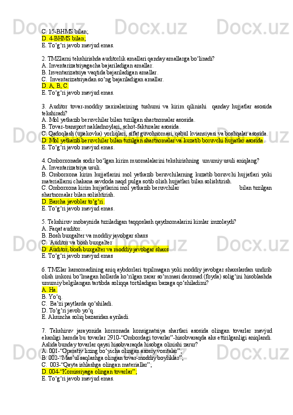 C .   15-BHMS bilan ;
D . 4-BHMS bilan ;
E. To‘g‘ri javob mavjud emas.
2. TMZlarni tekshirishda auditorlik amallari qanday amallarga bo‘linadi?
A. Inventarizatsiyagacha bajariladigan amallar.
B. Inventarizatsiya vaqtida  bajariladigan amallar .
C.  Inventarizatsiyadan so‘ng bajariladigan amallar.
D . A,  B ,  C.
E. To‘g‘ri javob mavjud emas.
3 .   Auditor   tovar-moddiy   zaxiralarining   tushumi   va   kirim   qilinishi     qanday   hujjatlar   asosida
tekshiradi?
A.   Mol  yetkazib beruvchilar bilan tuzilgan shartnomalar asosida .
B. Tovar-transport nakladnoylari , schot-fakturalar asosida .
C.   Qadoqlash (upakovka) yorliqlari, sifat guvohnomasi, qabul kviansiyasi va boshqalar asosida.
D. Mol yetkazib beruvchilar bilan tuzilgan shartnomalar va kuzatib boruvchi hujjatlar asosida .
E. To‘g‘ri javob mavjud emas .
4. Omborxonada sodir bo‘lgan kirim muomalalarini tekshirishning  umumiy usuli aniqlang?  
A. Inventarizatsiya usuli.
B. Omborxona  kirim   hujjatlarini   mol  yetkazib   beruvchilarning   kuzatib   boruvchi  hujjatlari  yoki
materiallarni chakana savdoda naqd pulga sotib olish hujjatlari bilan solishtirish.
C.   Omborxona kirim hujjatlarini mol yetkazib beruvchilar                                         bilan tuzilgan
shartnomalar  bilan  solishtirish .
D. Barcha javoblar to‘g‘ri .
E. To‘g‘ri javob mavjud emas .
5. Tekshiruv mobaynida tuziladigan taqqoslash qaydnomalarini kimlar imzolaydi?
A. Faqat auditor.
B. Bosh buxgalter va moddiy javobgar shaxs
C.  Auditor va bosh buxgalter
D. Auditor, bosh buxgalter va moddiy javobgar shaxs
E. To‘g‘ri javob mavjud emas
  
6. TMZlar kamomadining aniq aybdorlari topilmagan yoki moddiy javobgar shaxslardan undirib
olish imkoni bo‘lmagan hollarda ko‘rilgan zarar so‘mmasi daromad (foyda) solig‘ini hisoblashda
umumiy belgilangan tartibda soliqqa tortiladigan bazaga qo‘shiladimi? 
A. Ha .
B. Yo‘q .
C.  Ba’zi paytlarda qo‘shiladi .
D. To‘g‘ri javob yo‘q .
E. Aksincha soliq bazasidan ayriladi .
7.   Tekshiruv   jarayonida   korxonada   konsignatsiya   shartlari   asosida   olingan   tovarlar   mavjud
ekanligi hamda bu tovarlar 2910-“Ombordagi tovarlar”-hisobvaraqda aks ettirilganligi aniqlandi.
Aslida bunday tovarlar qaysi hisobvaraqda hisobga olinishi zarur?
A. 001-“Operativ lizing bo‘yicha olingan asosiy vositalar” ;
B. 002-“Mas’ul saqlashga olingan tovar-moddiy boyliklar” ;
C.  003-“Qayta ishlashga olingan materiallar” ;
D. 004-“Komissiyaga olingan tovarlar” ;
E. To‘g‘ri javob mavjud emas. 