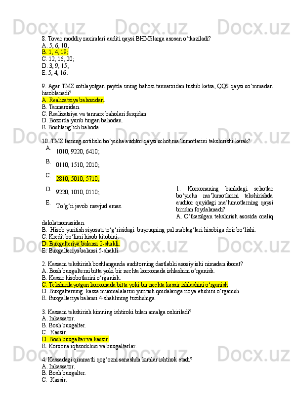 8. Tovar moddiy zaxiralari auditi qaysi BHMSlarga asosan o‘tkaziladi?
A. 5, 6, 10 ;
B. 1, 4, 19 ;
C . 12, 16, 20 ;
D. 3, 9, 15 ;
E. 5, 4, 16 .
9. Agar TMZ sotilayotgan paytda uning bahosi tannarxidan tushib ketsa, QQS qaysi so‘mmadan
hisoblanadi?
A. Realizatsiya bahosidan .
B. Tannarxidan .
C . Realizatsiya va tannarx baholari farqidan .
D. Bozorda yurib t u rgan bahodan .
E. Boshlang‘ich bahoda .
10. TMZ larning sotilishi bo‘yicha auditor qaysi schot ma’lumotlarini tekshirishi kerak?
1.   Korxonaning   bankdagi   schotlar
bo‘yicha   ma’lumotlarini   tekshirishda
auditor   quyidagi   ma’lumotlarning   qaysi
biridan foydalanadi?
A.   O‘ tkazilgan   tekshirish  asosida  or a liq
dalolatnomasidan .
B.  Hisob yuritish siyosati to‘g‘risidagi  buyruqning pul mablag‘lari hisobiga doir bo‘lishi .
C . Kredit b o‘ limi  h isob kitobini .
D . Buxgalteriya balansi 2-shakli .
E . Buxgalteriya balansi 5-shakli .
2. Kassani tekshirish boshlanganda auditorning dastlabki asosiy ishi nimadan iborat?
A. Bosh buxgalterni bitta yoki bir nechta korxonada ishlashini o‘rganish .
B. Kassir hisobotlarini o‘rganish .
C . Tekshirilayotgan korxonada bitta yoki bir nechta kassir ishlashini o‘rganish .
D . Buxgalterning  kassa muomalalarini yuritish qo i dalariga rioya etishini o‘rganish .
E . Buxgalteriya balansi 4-shaklining tuzilishiga .
  
3.  Kassani tekshir ish  kimning ishtiroki bilan amalga oshiriladi?
A. Inka s sator .
B. Bosh buxgalter .
C.  Kassir .
D . Bosh buxgalter va kassir .
E . Korxona iqtisodchisi va buxgalterlar .
 
4. Kassadagi qimmatli qog‘ozni sanashda kimlar ishtirok etadi?
A. Inka s sator .
B. Bosh buxgalter .
C.  Kassir .A.
1010, 9220, 6410 ;
B.
0110, 1510, 2010 ;
C.
2810, 5010, 5710 ;
D.
9220, 1010, 0110 ;
E.
To‘g‘ri javob mavjud emas . 