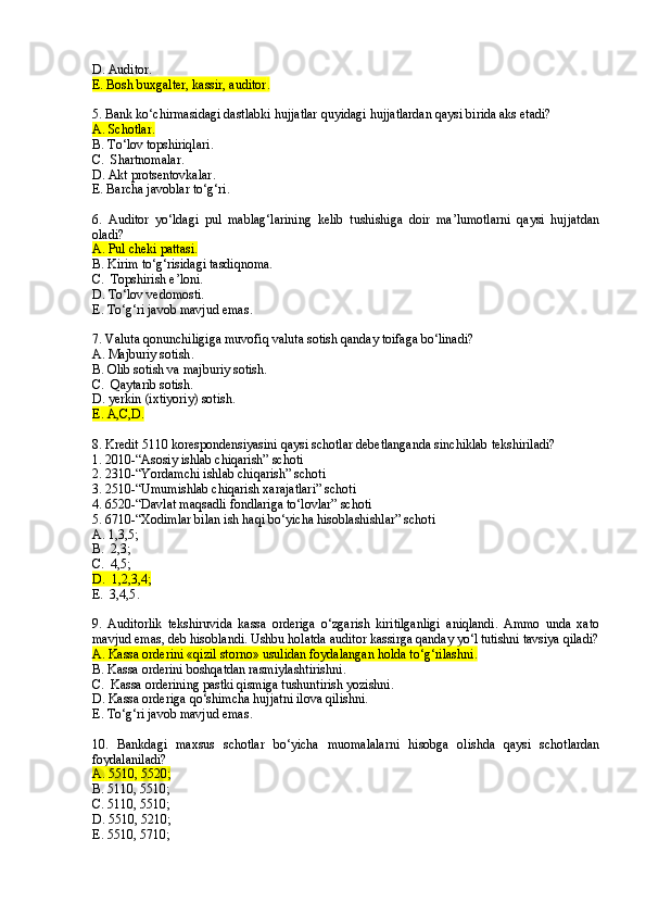 D . Auditor .
E. Bosh buxgalter, kassir, auditor .
5. Bank ko‘chirmasidagi dastlabki hujjatlar quyidagi hujjatlardan qaysi birida aks etadi?
A. Schotlar .
B. T o‘ lov topshiriqlari .
C.  Shartnomalar .
D. Akt protsentovkalar .
E. Barcha javoblar to‘g‘ri .
       
6.   Auditor   yo‘ldagi   pul   mablag‘larining   kelib   tushishiga   doir   ma’lumotlarni   qaysi   hujjatdan
oladi? 
A.  Pul cheki pattasi.
B.  Kirim to‘g‘risidagi tasdiqnoma.
C.   Topshirish e’loni.
D.  To‘lov vedomosti.
E .   To‘g‘ri javob mavjud emas .
7. Valuta qonunchiligiga muvofiq valuta sotish qanday toifaga bo‘linadi?
A. Majburiy sotish .
B. Olib sotish va majburiy sotish .
C.  Qaytarib sotish .
D . yerkin   (ixtiyoriy )  sotish .
E . A ,C,D.
8. Kredit 5110 korespondensiyasini qaysi schotlar debetlanganda sinchiklab tekshiriladi?
1. 2010-“Asosiy ishlab chiqarish” schoti
2. 2310-“Yordamchi ishlab chiqarish” schoti
3. 2510-“Umumishlab chiqarish xarajatlari” schoti
4. 6520-“Davlat ma q sadli fondlariga to‘lovlar” schoti
5. 6710-“Xodimlar bilan ish haqi bo‘yicha hisoblashishlar” schoti
A. 1,3,5 ;
B.  2,3 ;
C.  4,5 ;
D.  1,2,3,4 ;
E.  3,4,5 .
9.   Auditorlik   tekshiruvida   kassa   orderiga   o‘zgarish   kiritilganligi   aniqlandi.   Ammo   unda   xato
mavjud emas ,  deb hisoblandi. Ushbu holatda auditor kassirga qanday yo‘l tutishni tavsiya qiladi?
A. Kassa orderini «qizil storno» usulidan foydalangan holda to‘g‘rilashni .
B. Kassa orderini boshqatdan rasmiylashtirishni .
C.  Kassa orderini ng pastki qismiga tushuntirish yozishni.
D. Kassa orderi ga qo‘shimcha hujjatni ilova qilishni.
E .   To‘g‘ri javob mavjud emas .
10.   Bankdagi   maxsus   schotlar   bo‘yicha   muomalalarni   hisobga   olishda   qaysi   schotlardan
foydalaniladi?
A.   5510 ,  5520 ;
B. 5110 ,  5510 ;
C. 5110 ,  5510 ;
D . 5510 ,  5 21 0 ;
E .   5510 ,  5 71 0 ; 