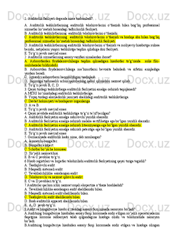1. Auditorlik faoliyati deganda nima tushuniladi?
A.   Auditorlik   tashkilotlarining   auditorlik   tekshiruvlarini   o‘tkazish   bilan   bog‘liq   professional
xizmatlar ko‘rsatish borasidagi tadbirkorlik faoliyati .
B. Auditorlik tashkilotlarining  auditorlik tekshiruvlarini o‘tkazishi .  
C. Auditorlik   tashkilotlarining    auditorlik  tekshiruvlarini   o‘tkazish  va  boshqa  shu bilan   bog‘liq
professional xizmatlar ko‘rsatish borasidagi tadbirkorlik faoliyati.
D. Auditorlik tashkilotlarining auditorlik tekshiruvlarini o‘tkazish va moliyaviy hisobotga xulosa
berishi, natijalarni yuqori tashkilotga taqdim qilishiga doir faoliyati.
E. To‘g‘ri javob mavjud emas .
2. Auditorlik xizmatlarining asosiy vazifasi nimalardan iborat?
A.   Axborotlardan   foydalanuvchilarga   taqdim   qilinadigan   hisobotlar   to‘g‘risida     xolis   fikr-
mulohazalar bildirishdir .
B .   Axborotdan   foydalanuvchilarga   ma’lumotlarni   bevosita   baholash   va   sifatini   aniqlashga
yordam beradi .
C.  Iqtisodiy axborotlarni haqqoniyligini tasdiqlash .
D.  Inqirozga tushmaslik uchun qarorlarning qabul  qilinishini nazorat qilish.
E. To‘g‘ri javob B, C, D.
3. Qaysi turdagi tashkilotlarga auditorlik faoliyatini amalga oshirish taqiqlanadi?
A.MCHJ ko‘rinishidagi auditorlik tashkilotlariga .
B. Yopiq turdagi aksiyadorlik jamiyati shaklidagi auditorlik tashkilotlariga .
C . Davlat hokimiyati va boshqaruv organlariga .
D. A va  B.
E. To‘g‘ri javob  mavjud emas .
4. Qaysi javobda auditorlik tashkilotiga to‘g‘ri ta’rif berilgan?
A. Auditorlik faoliyatini amalga oshiruvchi yuridik shaxsdir.
B . Auditorlik faoliyatini amalga oshirish malaka sertifikatiga ega bo‘lgan yuridik shaxsdir.
C . Auditorlik faoliyatini amalga oshirish litsenziyasiga ega bo‘lgan yuridik shaxsdir.
D. Auditorlik faoliyatini amalga oshirish patentiga ega bo‘lgan yuridik shaxsdir.
E.  To‘g‘ri javob mavjud emas
5 . Germaniyada auditorlik kasbi nima, deb nomlangan ?
A. Jamoatchi-buxgalter.
B. Buxgalter ekspert.
C. Schotlar bo‘yicha komissar .
D. Xo‘jalik nazoratchisi.
E. B va C javoblar to‘g‘ri.
6 Hisob registrlari va hujjatlar tekshirilishi auditorlik faoliyatining qaysi turiga tegishli?
A. Tasdiqlovchi audit.
B. Maqsadli sistemali audit.
C. Tavakkalchilikka  asoslangan audit.
D. Tekshiruvchi va nazorat qiluvchi audit.
E. C va D javoblari to‘g‘ri.
7 .Auditorlar qachon ichki nazorat orqali ekspertiza o‘tkaza boshlashdi?
A. Tavakkalchilikka asoslangan audit shakllanishi bilan.
B. Maqsadli sistemali audit shakllanishi bilan.
C. Tasdiqlovchi audit shakllanishi bilan.
D. Bosh auditorlik apparati shakllanishi bilan.
E.  A, D  javob to‘g‘ri.
8.Audit va buxgalteriya hisobi o‘rtasidagi asosiy farq nimada namoyon bo‘ladi?
A.Auditning buxgalteriya hisobidan asosiy farqi korxonada sodir etilgan xo‘jalik operatsiyalarini
faqatgina   korxona   rahbariyati   talab   qilgandagina   hisobga   olishi   va   tekshirishida   namoyon
bo‘ladi.
B.Auditning   buxgalteriya   hisobidan   asosiy   farqi   korxonada   sodir   etilgan   va   hisobga   olingan 