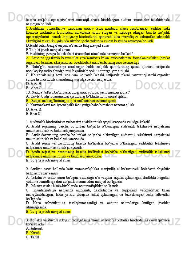 barcha   xo‘jalik   operatsiyalarini   mustaqil   shaxs   hisoblangan   auditor   tomonidan   tekshirishida
namoyon bo‘ladi.
C.Auditning   buxgalteriya   hisobidan   asosiy   farqi   mustaqil   shaxs   hisoblangan   auditor   yoki
korxona   xodimlari   tomonidan   korxonada   sodir   etilgan   va   hisobga   olingan   barcha   xo‘jalik
operatsiyalarini    hamda  moliyaviy  hisobotlarini  qonunchilikka  muvofiq va  axborotlar  ishonchli
ekanligini tekshirib, yakunda ular bo‘yicha xolisona xulosa berishda namoyon bo‘ladi.
D.Audit bilan buxgalteriyasi o‘rtasida farq mavjud emas .
E.To‘g‘ri javob mavjud emas .
9. Auditning yuzaga kelish shart-sharoitlari nimalarda namoyon bo‘ladi? 
A.   Axborot   y yetkazib   beruvchilar   (ma’muriyat)   bilan   axborotlardan   foydalanuvchilar   (davlat
organlari, banklar, aksiyadorlar, kreditorlar) manfaatlarining mos kelmasligi .  
B.   Noto‘g‘ri   axborotlarga   asoslangan   holda   xo‘jalik   qarorlarining   qabul   qilinishi   natijasida
noqulay iqtisodiy ahvolga tushib qolinishi yoki inqirozga yuz tutilishi. 
C.   Korxonalarning   soni   juda   ham   ko‘payib   ketishi   natijasida   ularni   nazorat   qiluvchi   organlar
sonini ham oshirish sharoitining vujudga kelish natijasida. 
D. A va B .
E.  A va C .
10. Nazorat taftish bo‘linmalarining asosiy funksiyasi nimadan iborat? 
A. Davlat budjeti daromadlar qismining to‘ldirilishini nazorat qiladi.
B.  Budjet mablag‘larining to‘g‘ri sarflanishini nazorat qiladi .
C. Korxonalarni moliya-xo‘jalik faoliyatiga baho berish va nazorat qilish.
D . A va B.
E. B va C.
1. Auditorlik hisobotini va xulosasini shakllantirish qaysi jarayonda vujudga keladi?
A.   Audit   rejasining   barcha   bo‘limlari   bo‘yicha   o‘tkazilgan   auditorlik   tekshiruvi   natijalarini
umumlashtirish va baholash jarayonida .
B .   Audit   dasturining   barcha   bo‘limlari   bo‘yicha   o‘tkazilgan   auditorlik   tekshiruvi   natijalarini
umumlashtirish va baholash jarayonida .
C .   Audit   rejasi   va   dasturining   barcha   bo‘limlari   bo‘yicha   o‘tkazilgan   auditorlik   tekshiruvi
natijalarini umumlashtirish jarayonida .
D.   Audit   rejasi   va   dasturining   barcha   bo‘limlari   bo‘yicha   o‘tkazilgan   auditorlik   tekshiruvi
natijalarini umumlashtirish va baholash jarayonida .
E. To‘g‘ri javob mavjud emas.
2.   Auditor   qaysi   hollarda   katta   nomuvofiqliklar   mavjudligini   ko‘rsatuvchi   holatlarni   obyektiv
baholashi shart emas?
A.  Tekshiruv  uchun  zarur  bo‘lgan,  auditorga   o‘z vaqtida   taqdim   qilinmagan  dastlabki   hujjatlar
yoki ma’lumotlarga doir xo‘jalik muomalalari mavjud bo‘lganda.
B.    Mutaxassislar hisob-kitoblarida nomuvofiqliklar bo‘lganda.
C.   Inventarizatsiya   natijasida   aniqlanib,   dalolatnoma   va   taqqoslash   vedomostlari   bilan
rasmiylashtirilgan,   lekin   yetarli   darajada   tahlil   qilinmagan   va   tuzatilmagan   katta   tafovutlar
bo‘lganda.
D.   Katta   tafovutlarning   tasdiqlanmaganligi   va   auditor   so‘rovlariga   kutilgan   javoblar
olinmaganida.
E. To‘g‘ri javob mavjud emas.
3.  Xo‘jalik yurituvchi subyekt faoliyatining umumiy tavsifi auditorlik hisobotining qaysi qismida
ko‘rsatiladi?
A. Adresat.
B. Kirish.
C. Tahlil. 