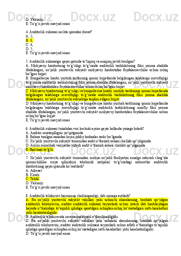 D. Yakuniy.
E. To‘g‘ri javob mavjud emas.
4 . Auditorlik xulosasi nechta qismdan iborat?
A. 2;
B. 3;
C. 4;
D. 5;
E. To‘g‘ri javob mavjud emas.
5 . Auditorlik xulosasiga qaysi qatorda to‘liqroq va aniqroq javob berilgan?
A.   Moliyaviy   hisobotning   to‘g‘riligi   to‘g‘risida   auditorlik   tashkilotining   fikri   yozma   shaklda
ifodalangan,   xo‘jalik   yurituvchi   subyekt   moliyaviy   hisobotidan   foydalanuvchilar   uchun   ochiq
bo‘lgan hujjat.
B. Buxgalteriya hisobi yuritish tartibining qonun hujjatlarida belgilangan talablarga muvofiqligi
to‘g‘risida auditorlik tashkilotining fikri yozma shaklda ifodalangan, xo‘jalik yurituvchi subyekt
moliyaviy hisobotidan foydalanuvchilar uchun ochiq bo‘lgan hujjat.
C. Moliyaviy hisobotning to‘g‘riligi va buxgalteriya hisobi yuritish tartibining qonun hujjatlarida
belgilangan   talablarga   muvofiqligi   to‘g‘risida   auditorlik   tashkilotining   fikri   yozma   shaklda
ifodalangan, xo‘jalik yurituvchi subyektga taqdim etilgan hujjat.
D. Moliyaviy hisobotning to‘g‘riligi va buxgalteriya hisobi yuritish tartibining qonun hujjatlarida
belgilangan   talablarga   muvofiqligi   to‘g‘risida   auditorlik   tashkilotining   maxfiy   fikri   yozma
shaklda ifodalangan,  xo‘jalik yurituvchi subyekt moliyaviy hisobotidan foydalanuvchilar  uchun
ochiq bo‘lgan hujjat.
E. To‘g‘ri javob mavjud emas.
6. Auditorlik xulosasi tuzishdan voz kechish ayrim qaysi hollarda yuzaga keladi?
A. Auditor mustaqilligini yo‘qotganida .
B . Balans tuzilgan sanadan keyin jiddiy hodisalar sodir bo‘lganda .
C. Xo‘jalik yurituvchi subyekt tomonidan audit o‘tkazish sohasi cheklab qo‘yilganida .
D. Ayrim murakkab vaziyatlar tufayli audit o‘tkazish sohasi cheklab qo‘yilganida .
E. Barchasi to‘g‘ri .
7.   Xo‘jalik   yurituvchi   subyekt   tomonidan   moliya-xo‘jalik   faoliyatini   amalga   oshirish   chog‘ida
qonunchilikka   rioya   qilinishini   tekshirish   natijalari   to‘g‘risidagi   axborotlar   auditorlik
hisobotining qaysi qismida ko‘rsatiladi?
A. Adresat.
B. Kirish.
C. Tahlil.
D. Yakuniy.
E. To‘g‘ri javob mavjud emas.
8. Auditorlik tekshiruvi hajmining cheklanganligi ,  deb nimaga aytiladi?
A.   Bu   xo‘jalik   yurituvchi   subyekt   vakillari   yoki   uchinchi   shaxslarning,   boshlab   qo‘yilgan
auditorlik   tekshiruvini,   auditor   auditorlik   xulosasi   tayyorlash   uchun   yetarli   deb   hisoblaydigan
hajmda o‘tkazishga  to‘sqinlik qilishga qaratilgan  ochiqdan-ochiq ko‘rsatadigan xatti-harakatlari
yoki harakatsizligidir.
B. Auditorlik tekshiruvida inventarizatsiyani o‘tkazilmasligidir .
C.   Bu   xo‘jalik   yurituvchi   subyekt   vakillari   yoki   uchinchi   shaxslarning,   boshlab   qo‘yilgan
auditorlik tekshiruvini, auditor auditorlik xulosasi tayyorlash uchun sifatli o‘tkazishga to‘sqinlik
qilishga qaratilgan ochiqdan-ochiq ko‘rsatadigan  x atti-harakatlari yoki harakatsizligidir .
D. To‘g‘ri javob mavjud emas. 