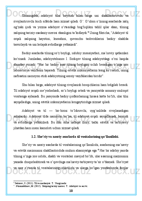 Shuningdek,   adabiyot   tilni   boyitish   bilan   birga   uni   shakllantiruvchi   va
rivojlantiruvchi kuch sifatida ham xizmat qiladi. G . G ulom o zining asarlarida xalqʻ ʻ ʻ
og zaki   ijodi   va   yozma   adabiyot   o rtasidagi   bog liqlikni   tahlil   qilar   ekan,   tilning	
ʻ ʻ ʻ
xalqning tarixiy-madaniy merosi ekanligini ta kidlaydi.	
ʼ 8
 Uning fikricha, “Adabiyot til
orqali   xalqning   hayotini,   kurashini,   quvonchu   tashvishlarini   badiiy   shaklda
tasvirlaydi va uni kelajak avlodlarga yetkazadi”.
Badiiy asarlarda tilning so z boyligi, uslubiy xususiyatlari, ma noviy qatlamlari	
ʻ ʼ
ko rinadi.   Jumladan,   adabiyotshunos   I.   Sodiqov   tilning   adabiyotdagi   o rni   haqida	
ʻ ʻ
shunday   yozadi:   “Har   bir   badiiy   asar   tilning   boyligini   ochib   beradigan   o ziga   xos	
ʻ
laboratoriya vazifasini bajaradi. Tilning estetik imkoniyatlarini keng ko rsatish, uning	
ʻ
nafosatini namoyon etish adabiyotning asosiy vazifalaridan biridir”.
Shu bilan birga, adabiyot tilning rivojlanish bosqichlarini ham belgilab beradi.
Til adabiyot orqali me yorlashadi, so z boyligi ortadi va jamiyatda umumiy muloqot	
ʼ ʻ
vositasiga aylanadi. Bu jarayonda badiiy ijodkorlarning hissasi katta bo lib, ular tilni	
ʻ
sayqallashga, uning estetik imkoniyatlarini kengaytirishga xizmat qiladi.
Adabiyot   va   til   —   bir-birini   to ldiruvchi,   uyg unlikda   rivojlanadigan	
ʻ ʻ
sohalardir.   Adabiyot   tilda   namoyon   bo lsa,   til   adabiyot   orqali   sayqallanadi,   boyiydi	
ʻ
va   avlodlarga   yetkaziladi.   Bu   ikki   soha   nafaqat   ilmiy,   balki   estetik   va   tarbiyaviy
jihatdan ham inson kamoloti uchun xizmat qiladi.
1.2. She riy va nasriy asarlarda til vositalarining qo llanilishi.	
ʼ ʻ
She riy va nasriy asarlarda til vositalarining qo llanilishi, asarlarning ma naviy	
ʼ ʻ ʼ
va estetik mazmunini shakllantirishda muhim ahamiyatga ega. 9
 Har bir adabiy janrda
tilning o’ziga xos uslubi, shakli va vositalari mavjud bo’lib, ular asarning mazmunini
yanada chuqurlashtiradi va o’quvchiga ma naviy-tarbiyaviy ta sir o’tkazadi. She riyat	
ʼ ʼ ʼ
va nasr o’rtasida til vositalarining ishlatilishi va ularga bo’lgan yondashuvda farqlar
8
 Sattorov, S. (2011). Til va madaniyat.  T.: Yangi nashr.
9
 . Nizomiddinov, M. (2015). Xalqning tarixiy merosi.  T.: Adabiyot va san’at.
10