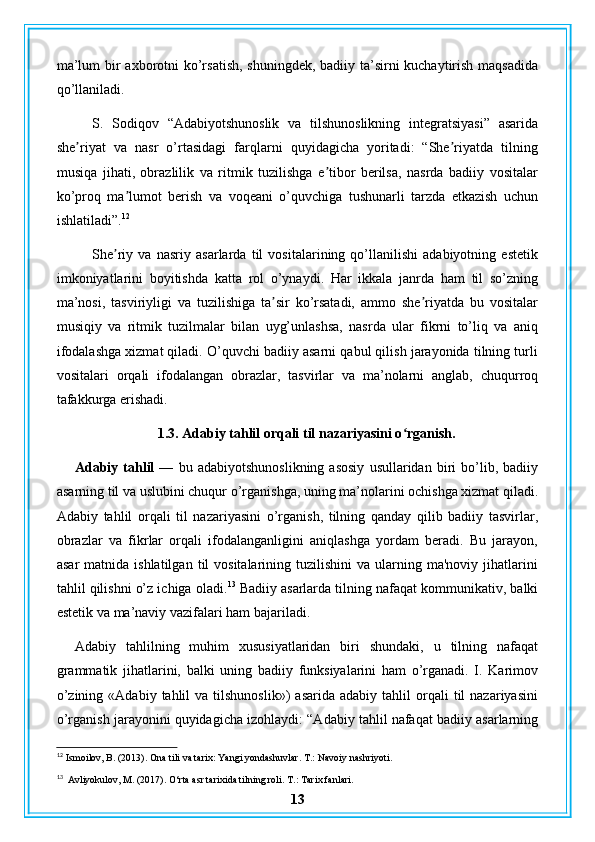 ma’lum  bir axborotni  ko’rsatish, shuningdek, badiiy ta’sirni kuchaytirish maqsadida
qo’llaniladi.
S.   Sodiqov   “Adabiyotshunoslik   va   tilshunoslikning   integratsiyasi”   asarida
she riyat   va   nasr   o’rtasidagi   farqlarni   quyidagicha   yoritadi:   “She riyatda   tilningʼ ʼ
musiqa   jihati,   obrazlilik   va   ritmik   tuzilishga   e tibor   berilsa,   nasrda   badiiy   vositalar	
ʼ
ko’proq   ma lumot   berish   va   voqeani   o’quvchiga   tushunarli   tarzda   etkazish   uchun	
ʼ
ishlatiladi”. 12
She riy   va   nasriy   asarlarda   til   vositalarining   qo’llanilishi   adabiyotning   estetik	
ʼ
imkoniyatlarini   boyitishda   katta   rol   o’ynaydi.   Har   ikkala   janrda   ham   til   so’zning
ma’nosi,   tasviriyligi   va   tuzilishiga   ta sir   ko’rsatadi,   ammo   she riyatda   bu   vositalar	
ʼ ʼ
musiqiy   va   ritmik   tuzilmalar   bilan   uyg’unlashsa,   nasrda   ular   fikrni   to’liq   va   aniq
ifodalashga xizmat qiladi. O’quvchi badiiy asarni qabul qilish jarayonida tilning turli
vositalari   orqali   ifodalangan   obrazlar,   tasvirlar   va   ma’nolarni   anglab,   chuqurroq
tafakkurga erishadi.
1.3. Adabiy tahlil orqali til nazariyasini o rganish.	
ʻ
Adabiy   tahlil   —   bu   adabiyotshunoslikning   asosiy   usullaridan  biri   bo’lib,  badiiy
asarning til va uslubini chuqur o’rganishga, uning ma’nolarini ochishga xizmat qiladi.
Adabiy   tahlil   orqali   til   nazariyasini   o’rganish,   tilning   qanday   qilib   badiiy   tasvirlar,
obrazlar   va   fikrlar   orqali   ifodalanganligini   aniqlashga   yordam   beradi.   Bu   jarayon,
asar  matnida  ishlatilgan   til  vositalarining  tuzilishini   va  ularning  ma'noviy   jihatlarini
tahlil qilishni o’z ichiga oladi. 13
 Badiiy asarlarda tilning nafaqat kommunikativ, balki
estetik va ma’naviy vazifalari ham bajariladi.
Adabiy   tahlilning   muhim   xususiyatlaridan   biri   shundaki,   u   tilning   nafaqat
grammatik   jihatlarini,   balki   uning   badiiy   funksiyalarini   ham   o’rganadi.   I.   Karimov
o’zining  «Adabiy   tahlil  va   tilshunoslik»)   asarida  adabiy  tahlil  orqali   til   nazariyasini
o’rganish jarayonini quyidagicha izohlaydi: “Adabiy tahlil nafaqat badiiy asarlarning
12
  Ismoilov, B. (2013). Ona tili va tarix: Yangi yondashuvlar. T.: Navoiy nashriyoti.
13
  Avliyokulov, M. (2017). O‘rta asr tarixida tilning roli.  T.: Tarix fanlari.
13 