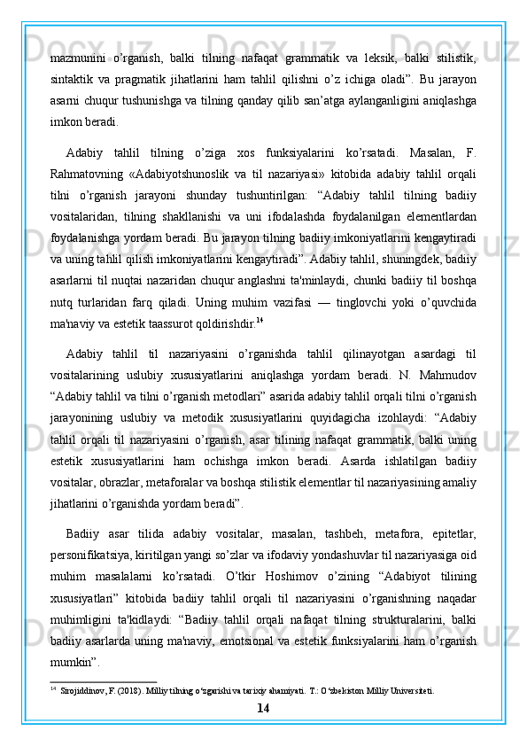 mazmunini   o’rganish,   balki   tilning   nafaqat   grammatik   va   leksik,   balki   stilistik,
sintaktik   va   pragmatik   jihatlarini   ham   tahlil   qilishni   o’z   ichiga   oladi”.   Bu   jarayon
asarni chuqur tushunishga va tilning qanday qilib san’atga aylanganligini aniqlashga
imkon beradi.
Adabiy   tahlil   tilning   o’ziga   xos   funksiyalarini   ko’rsatadi.   Masalan,   F.
Rahmatovning   «Adabiyotshunoslik   va   til   nazariyasi»   kitobida   adabiy   tahlil   orqali
tilni   o’rganish   jarayoni   shunday   tushuntirilgan:   “Adabiy   tahlil   tilning   badiiy
vositalaridan,   tilning   shakllanishi   va   uni   ifodalashda   foydalanilgan   elementlardan
foydalanishga yordam beradi. Bu jarayon tilning badiiy imkoniyatlarini kengaytiradi
va uning tahlil qilish imkoniyatlarini kengaytiradi”. Adabiy tahlil, shuningdek, badiiy
asarlarni  til   nuqtai  nazaridan  chuqur   anglashni  ta'minlaydi,  chunki  badiiy  til  boshqa
nutq   turlaridan   farq   qiladi.   Uning   muhim   vazifasi   —   tinglovchi   yoki   o’quvchida
ma'naviy va estetik taassurot qoldirishdir. 14
Adabiy   tahlil   til   nazariyasini   o’rganishda   tahlil   qilinayotgan   asardagi   til
vositalarining   uslubiy   xususiyatlarini   aniqlashga   yordam   beradi.   N.   Mahmudov
“Adabiy tahlil va tilni o’rganish metodlari” asarida adabiy tahlil orqali tilni o’rganish
jarayonining   uslubiy   va   metodik   xususiyatlarini   quyidagicha   izohlaydi:   “Adabiy
tahlil   orqali   til   nazariyasini   o’rganish,   asar   tilining   nafaqat   grammatik,   balki   uning
estetik   xususiyatlarini   ham   ochishga   imkon   beradi.   Asarda   ishlatilgan   badiiy
vositalar, obrazlar, metaforalar va boshqa stilistik elementlar til nazariyasining amaliy
jihatlarini o’rganishda yordam beradi”.
Badiiy   asar   tilida   adabiy   vositalar,   masalan,   tashbeh,   metafora,   epitetlar,
personifikatsiya, kiritilgan yangi so’zlar va ifodaviy yondashuvlar til nazariyasiga oid
muhim   masalalarni   ko’rsatadi.   O’tkir   Hoshimov   o’zining   “Adabiyot   tilining
xususiyatlari”   kitobida   badiiy   tahlil   orqali   til   nazariyasini   o’rganishning   naqadar
muhimligini   ta'kidlaydi:   “Badiiy   tahlil   orqali   nafaqat   tilning   strukturalarini,   balki
badiiy asarlarda uning ma'naviy, emotsional  va estetik  funksiyalarini  ham  o’rganish
mumkin”.
14
  Sirojiddinov, F. (2018). Milliy tilning o‘zgarishi va tarixiy ahamiyati.  T.: O‘zbekiston Milliy Universiteti.
14
