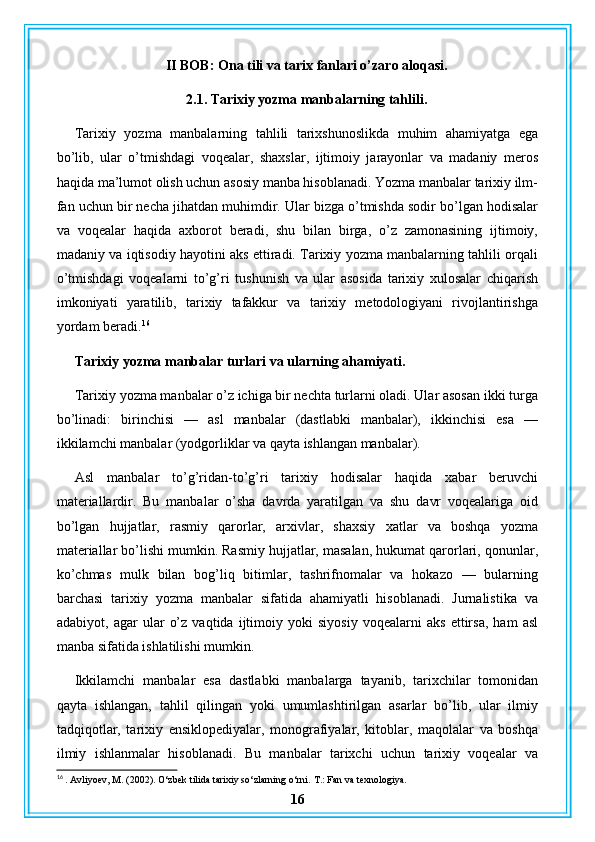 II BOB: Ona tili va tarix fanlari o’zaro aloqasi.
2.1. Tarixiy yozma manbalarning tahlili.
Tarixiy   yozma   manbalarning   tahlili   tarixshunoslikda   muhim   ahamiyatga   ega
bo’lib,   ular   o’tmishdagi   voqealar,   shaxslar,   ijtimoiy   jarayonlar   va   madaniy   meros
haqida ma’lumot olish uchun asosiy manba hisoblanadi. Yozma manbalar tarixiy ilm-
fan uchun bir necha jihatdan muhimdir. Ular bizga o’tmishda sodir bo’lgan hodisalar
va   voqealar   haqida   axborot   beradi,   shu   bilan   birga,   o’z   zamonasining   ijtimoiy,
madaniy va iqtisodiy hayotini aks ettiradi. Tarixiy yozma manbalarning tahlili orqali
o’tmishdagi   voqealarni   to’g’ri   tushunish   va   ular   asosida   tarixiy   xulosalar   chiqarish
imkoniyati   yaratilib,   tarixiy   tafakkur   va   tarixiy   metodologiyani   rivojlantirishga
yordam beradi. 16
Tarixiy yozma manbalar turlari va ularning ahamiyati.
Tarixiy yozma manbalar o’z ichiga bir nechta turlarni oladi. Ular asosan ikki turga
bo’linadi:   birinchisi   —   asl   manbalar   (dastlabki   manbalar),   ikkinchisi   esa   —
ikkilamchi manbalar (yodgorliklar va qayta ishlangan manbalar).
Asl   manbalar   to’g’ridan-to’g’ri   tarixiy   hodisalar   haqida   xabar   beruvchi
materiallardir.   Bu   manbalar   o’sha   davrda   yaratilgan   va   shu   davr   voqealariga   oid
bo’lgan   hujjatlar,   rasmiy   qarorlar,   arxivlar,   shaxsiy   xatlar   va   boshqa   yozma
materiallar bo’lishi mumkin. Rasmiy hujjatlar, masalan, hukumat qarorlari, qonunlar,
ko’chmas   mulk   bilan   bog’liq   bitimlar,   tashrifnomalar   va   hokazo   —   bularning
barchasi   tarixiy   yozma   manbalar   sifatida   ahamiyatli   hisoblanadi.   Jurnalistika   va
adabiyot,   agar   ular   o’z   vaqtida   ijtimoiy   yoki   siyosiy   voqealarni   aks   ettirsa,   ham   asl
manba sifatida ishlatilishi mumkin.
Ikkilamchi   manbalar   esa   dastlabki   manbalarga   tayanib,   tarixchilar   tomonidan
qayta   ishlangan,   tahlil   qilingan   yoki   umumlashtirilgan   asarlar   bo’lib,   ular   ilmiy
tadqiqotlar,   tarixiy   ensiklopediyalar,   monografiyalar,   kitoblar,   maqolalar   va   boshqa
ilmiy   ishlanmalar   hisoblanadi.   Bu   manbalar   tarixchi   uchun   tarixiy   voqealar   va
16
 . Avliyoev, M. (2002). O‘zbek tilida tarixiy so‘zlarning o‘rni.  T.: Fan va texnologiya.
16 