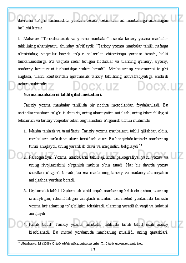 davrlarni   to’g’ri   tushunishda   yordam   beradi,   lekin   ular   asl   manbalarga   asoslangan
bo’lishi kerak.
L.   Makarov   “Tarixshunoslik   va   yozma   manbalar”   asarida   tarixiy   yozma   manbalar
tahlilining   ahamiyatini   shunday   ta’riflaydi:   “Tarixiy   yozma   manbalar   tahlili   nafaqat
o’tmishdagi   voqealar   haqida   to’g’ri   xulosalar   chiqarishga   yordam   beradi,   balki
tarixshunoslarga   o’z   vaqtida   sodir   bo’lgan   hodisalar   va   ularning   ijtimoiy,   siyosiy,
madaniy   kontekstini   tushunishga   imkon   beradi”.   Manbalarning   mazmunini   to’g’ri
anglash,   ularni   kontekstdan   ajratmaslik   tarixiy   tahlilning   muvaffaqiyatiga   erishish
uchun muhimdir.
Yozma manbalarni tahlil qilish metodlari.
Tarixiy   yozma   manbalar   tahlilida   bir   nechta   metodlardan   foydalaniladi.   Bu
metodlar manbani to’g’ri tushunish, uning ahamiyatini aniqlash, uning ishonchliligini
tekshirish va tarixiy voqealar bilan bog’lanishini o’rganish uchun muhimdir.
1. Manba tanlash va tasniflash:  Tarixiy yozma manbalarni tahlil qilishdan oldin,
manbalarni tanlash va ularni tasniflash zarur. Bu bosqichda tarixchi manbaning
turini aniqlaydi, uning yaratilish davri va maqsadini belgilaydi. 17
2. Paleografiya:   Yozma   manbalarni   tahlil   qilishda   paleografiya,   ya'ni   yozuv   va
uning   rivojlanishini   o’rganish   muhim   o’rin   tutadi.   Har   bir   davrda   yozuv
shakllari   o’zgarib   boradi,   bu   esa   manbaning   tarixiy   va   madaniy   ahamiyatini
aniqlashda yordam beradi.
3. Diplomatik tahlil: Diplomatik tahlil orqali manbaning kelib chiqishini, ularning
rasmiyligini,   ishonchliligini   aniqlash   mumkin.   Bu   metod   yordamida   tarixchi
yozma hujjatlarning to’g’riligini tekshiradi, ularning yaratilish vaqti va holatini
aniqlaydi.
4. Kritik   tahlil:   Tarixiy   yozma   manbalar   tahlilida   kritik   tahlil   usuli   asosiy
hisoblanadi.   Bu   metod   yordamida   manbaning   muallifi,   uning   qarashlari,
17
  Abdulxayev, M. (2009). O‘zbek adabiyotidagi tarixiy metinlar.  T.: O‘zbek universiteti nashriyoti.
17 