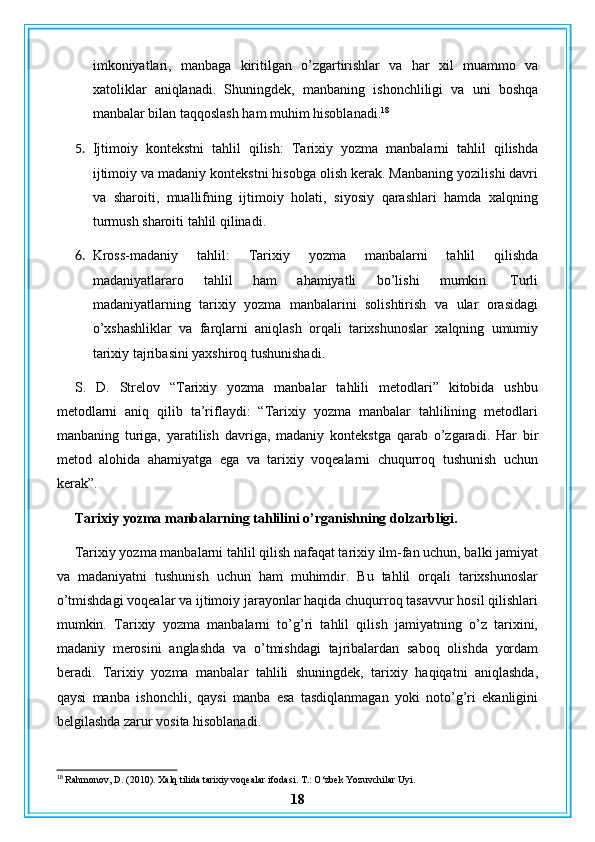 imkoniyatlari,   manbaga   kiritilgan   o’zgartirishlar   va   har   xil   muammo   va
xatoliklar   aniqlanadi.   Shuningdek,   manbaning   ishonchliligi   va   uni   boshqa
manbalar bilan taqqoslash ham muhim hisoblanadi. 18
5. Ijtimoiy   kontekstni   tahlil   qilish:   Tarixiy   yozma   manbalarni   tahlil   qilishda
ijtimoiy va madaniy kontekstni hisobga olish kerak. Manbaning yozilishi davri
va   sharoiti,   muallifning   ijtimoiy   holati,   siyosiy   qarashlari   hamda   xalqning
turmush sharoiti tahlil qilinadi.
6. Kross-madaniy   tahlil:   Tarixiy   yozma   manbalarni   tahlil   qilishda
madaniyatlararo   tahlil   ham   ahamiyatli   bo’lishi   mumkin.   Turli
madaniyatlarning   tarixiy   yozma   manbalarini   solishtirish   va   ular   orasidagi
o’xshashliklar   va   farqlarni   aniqlash   orqali   tarixshunoslar   xalqning   umumiy
tarixiy tajribasini yaxshiroq tushunishadi.
S.   D.   Strelov   “Tarixiy   yozma   manbalar   tahlili   metodlari”   kitobida   ushbu
metodlarni   aniq   qilib   ta’riflaydi:   “Tarixiy   yozma   manbalar   tahlilining   metodlari
manbaning   turiga,   yaratilish   davriga,   madaniy   kontekstga   qarab   o’zgaradi.   Har   bir
metod   alohida   ahamiyatga   ega   va   tarixiy   voqealarni   chuqurroq   tushunish   uchun
kerak”.
Tarixiy yozma manbalarning tahlilini o’rganishning dolzarbligi.
Tarixiy yozma manbalarni tahlil qilish nafaqat tarixiy ilm-fan uchun, balki jamiyat
va   madaniyatni   tushunish   uchun   ham   muhimdir.   Bu   tahlil   orqali   tarixshunoslar
o’tmishdagi voqealar va ijtimoiy jarayonlar haqida chuqurroq tasavvur hosil qilishlari
mumkin.   Tarixiy   yozma   manbalarni   to’g’ri   tahlil   qilish   jamiyatning   o’z   tarixini,
madaniy   merosini   anglashda   va   o’tmishdagi   tajribalardan   saboq   olishda   yordam
beradi.   Tarixiy   yozma   manbalar   tahlili   shuningdek,   tarixiy   haqiqatni   aniqlashda,
qaysi   manba   ishonchli,   qaysi   manba   esa   tasdiqlanmagan   yoki   noto’g’ri   ekanligini
belgilashda zarur vosita hisoblanadi.
18
 Rahmonov, D. (2010). Xalq tilida tarixiy voqealar ifodasi. T.: O‘zbek Yozuvchilar Uyi.
18 