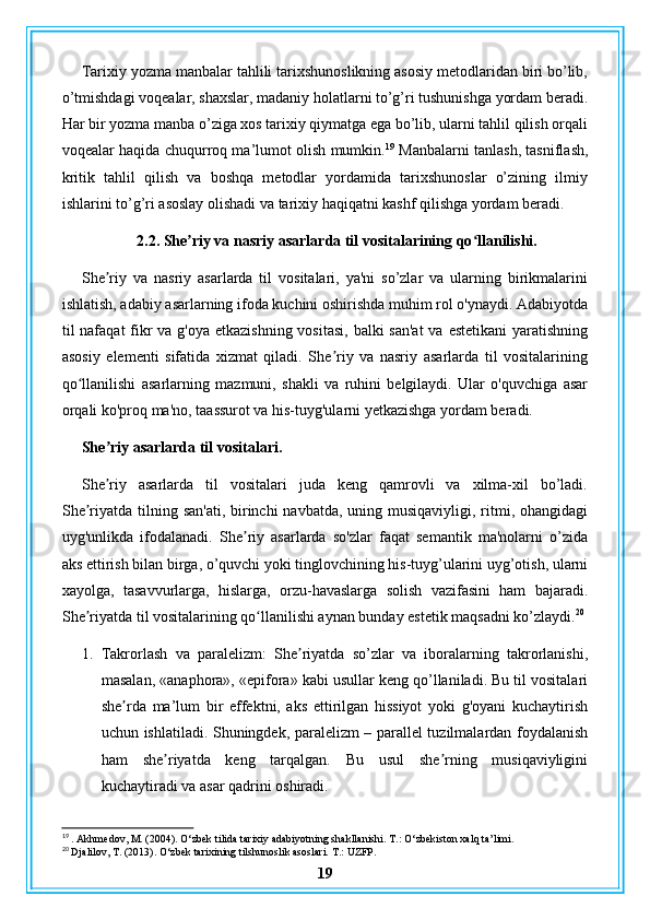 Tarixiy yozma manbalar tahlili tarixshunoslikning asosiy metodlaridan biri bo’lib,
o’tmishdagi voqealar, shaxslar, madaniy holatlarni to’g’ri tushunishga yordam beradi.
Har bir yozma manba o’ziga xos tarixiy qiymatga ega bo’lib, ularni tahlil qilish orqali
voqealar haqida chuqurroq ma’lumot olish mumkin. 19
 Manbalarni tanlash, tasniflash,
kritik   tahlil   qilish   va   boshqa   metodlar   yordamida   tarixshunoslar   o’zining   ilmiy
ishlarini to’g’ri asoslay olishadi va tarixiy haqiqatni kashf qilishga yordam beradi.
 2.2. She riy va nasriy asarlarda til vositalarining qo llanilishi.ʼ ʻ
She riy   va   nasriy   asarlarda   til   vositalari,   ya'ni   so’zlar   va   ularning   birikmalarini	
ʼ
ishlatish, adabiy asarlarning ifoda kuchini oshirishda muhim rol o'ynaydi. Adabiyotda
til nafaqat  fikr va g'oya etkazishning vositasi, balki  san'at  va estetikani  yaratishning
asosiy   elementi   sifatida   xizmat   qiladi.   She riy   va   nasriy   asarlarda   til   vositalarining	
ʼ
qo llanilishi   asarlarning   mazmuni,   shakli   va   ruhini   belgilaydi.   Ular   o'quvchiga   asar	
ʻ
orqali ko'proq ma'no, taassurot va his-tuyg'ularni yetkazishga yordam beradi.
She riy asarlarda til vositalari.	
ʼ
She riy   asarlarda   til   vositalari   juda   keng   qamrovli   va   xilma-xil   bo’ladi.
ʼ
She riyatda tilning san'ati,  birinchi  navbatda,  uning musiqaviyligi,  ritmi, ohangidagi	
ʼ
uyg'unlikda   ifodalanadi.   She riy   asarlarda   so'zlar   faqat   semantik   ma'nolarni   o’zida	
ʼ
aks ettirish bilan birga, o’quvchi yoki tinglovchining his-tuyg’ularini uyg’otish, ularni
xayolga,   tasavvurlarga,   hislarga,   orzu-havaslarga   solish   vazifasini   ham   bajaradi.
She riyatda til vositalarining qo llanilishi aynan bunday estetik maqsadni ko’zlaydi.	
ʼ ʻ 20
1. Takrorlash   va   paralelizm:   She riyatda   so’zlar   va   iboralarning   takrorlanishi,	
ʼ
masalan, «anaphora», «epifora» kabi usullar keng qo’llaniladi. Bu til vositalari
she rda   ma’lum   bir   effektni,   aks   ettirilgan   hissiyot   yoki   g'oyani   kuchaytirish	
ʼ
uchun ishlatiladi. Shuningdek, paralelizm – parallel tuzilmalardan foydalanish
ham   she riyatda   keng   tarqalgan.   Bu   usul   she rning   musiqaviyligini	
ʼ ʼ
kuchaytiradi va asar qadrini oshiradi.
19
 . Akhmedov, M. (2004). O‘zbek tilida tarixiy adabiyotning shakllanishi.  T.: O‘zbekiston xalq ta’limi.
20
 Djalilov, T. (2013). O‘zbek tarixining tilshunoslik asoslari.  T.: UZFP.
19 