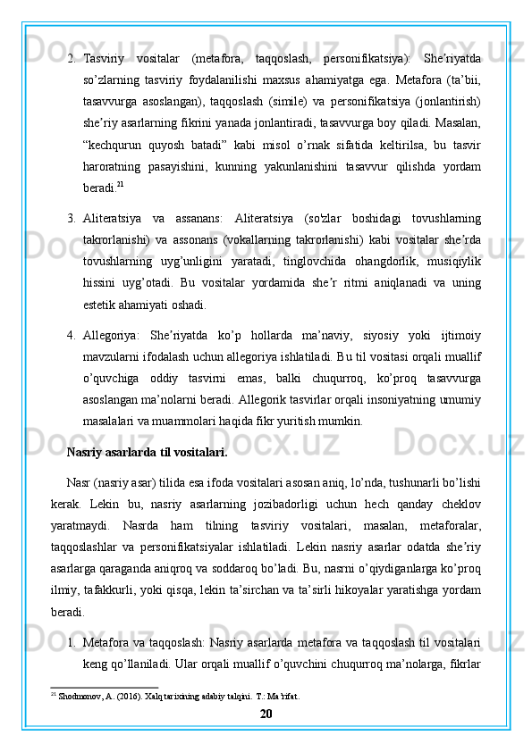 2. Tasviriy   vositalar   (metafora,   taqqoslash,   personifikatsiya):   She riyatdaʼ
so’zlarning   tasviriy   foydalanilishi   maxsus   ahamiyatga   ega.   Metafora   (ta’bii,
tasavvurga   asoslangan),   taqqoslash   (simile)   va   personifikatsiya   (jonlantirish)
she riy asarlarning fikrini yanada jonlantiradi, tasavvurga boy qiladi. Masalan,	
ʼ
“kechqurun   quyosh   batadi”   kabi   misol   o’rnak   sifatida   keltirilsa,   bu   tasvir
haroratning   pasayishini,   kunning   yakunlanishini   tasavvur   qilishda   yordam
beradi. 21
3. Aliteratsiya   va   assanans:   Aliteratsiya   (so'zlar   boshidagi   tovushlarning
takrorlanishi)   va   assonans   (vokallarning   takrorlanishi)   kabi   vositalar   she rda	
ʼ
tovushlarning   uyg’unligini   yaratadi,   tinglovchida   ohangdorlik,   musiqiylik
hissini   uyg’otadi.   Bu   vositalar   yordamida   she r   ritmi   aniqlanadi   va   uning	
ʼ
estetik ahamiyati oshadi.
4. Allegoriya:   She riyatda   ko’p   hollarda   ma’naviy,   siyosiy   yoki   ijtimoiy	
ʼ
mavzularni ifodalash uchun allegoriya ishlatiladi. Bu til vositasi orqali muallif
o’quvchiga   oddiy   tasvirni   emas,   balki   chuqurroq,   ko’proq   tasavvurga
asoslangan ma’nolarni beradi. Allegorik tasvirlar orqali insoniyatning umumiy
masalalari va muammolari haqida fikr yuritish mumkin.
Nasriy asarlarda til vositalari.
Nasr (nasriy asar) tilida esa ifoda vositalari asosan aniq, lo’nda, tushunarli bo’lishi
kerak.   Lekin   bu,   nasriy   asarlarning   jozibadorligi   uchun   hech   qanday   cheklov
yaratmaydi.   Nasrda   ham   tilning   tasviriy   vositalari,   masalan,   metaforalar,
taqqoslashlar   va   personifikatsiyalar   ishlatiladi.   Lekin   nasriy   asarlar   odatda   she riy	
ʼ
asarlarga qaraganda aniqroq va soddaroq bo’ladi. Bu, nasrni o’qiydiganlarga ko’proq
ilmiy, tafakkurli, yoki qisqa, lekin ta’sirchan va ta’sirli hikoyalar yaratishga yordam
beradi.
1. Metafora va  taqqoslash:   Nasriy asarlarda  metafora  va  taqqoslash  til   vositalari
keng qo’llaniladi. Ular orqali muallif o’quvchini chuqurroq ma’nolarga, fikrlar
21
 Shodmonov, A. (2016). Xalq tarixining adabiy talqini.  T.: Ma’rifat.
20 