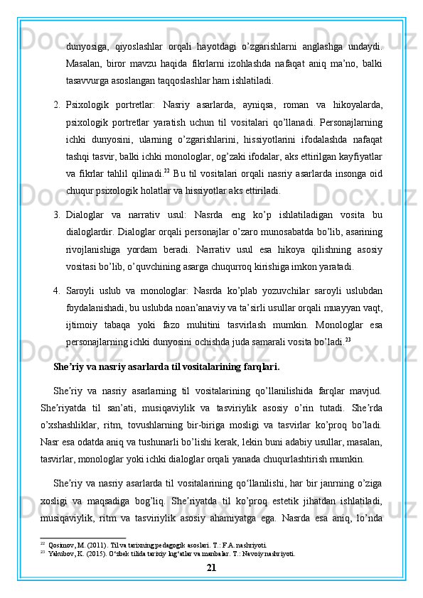 dunyosiga,   qiyoslashlar   orqali   hayotdagi   o’zgarishlarni   anglashga   undaydi.
Masalan,   biror   mavzu   haqida   fikrlarni   izohlashda   nafaqat   aniq   ma’no,   balki
tasavvurga asoslangan taqqoslashlar ham ishlatiladi.
2. Psixologik   portretlar:   Nasriy   asarlarda,   ayniqsa,   roman   va   hikoyalarda,
psixologik   portretlar   yaratish   uchun   til   vositalari   qo’llanadi.   Personajlarning
ichki   dunyosini,   ularning   o’zgarishlarini,   hissiyotlarini   ifodalashda   nafaqat
tashqi tasvir, balki ichki monologlar, og’zaki ifodalar, aks ettirilgan kayfiyatlar
va  fikrlar   tahlil   qilinadi. 22
  Bu   til   vositalari   orqali   nasriy   asarlarda   insonga   oid
chuqur psixologik holatlar va hissiyotlar aks ettiriladi.
3. Dialoglar   va   narrativ   usul:   Nasrda   eng   ko’p   ishlatiladigan   vosita   bu
dialoglardir. Dialoglar orqali personajlar o’zaro munosabatda bo’lib, asarining
rivojlanishiga   yordam   beradi.   Narrativ   usul   esa   hikoya   qilishning   asosiy
vositasi bo’lib, o’quvchining asarga chuqurroq kirishiga imkon yaratadi.
4. Saroyli   uslub   va   monologlar:   Nasrda   ko’plab   yozuvchilar   saroyli   uslubdan
foydalanishadi, bu uslubda noan’anaviy va ta’sirli usullar orqali muayyan vaqt,
ijtimoiy   tabaqa   yoki   fazo   muhitini   tasvirlash   mumkin.   Monologlar   esa
personajlarning ichki dunyosini ochishda juda samarali vosita bo’ladi. 23
She riy va nasriy asarlarda til vositalarining farqlari.ʼ
She riy   va   nasriy   asarlarning   til   vositalarining   qo’llanilishida   farqlar   mavjud.
ʼ
She riyatda   til   san’ati,   musiqaviylik   va   tasviriylik   asosiy   o’rin   tutadi.   She rda	
ʼ ʼ
o’xshashliklar,   ritm,   tovushlarning   bir-biriga   mosligi   va   tasvirlar   ko’proq   bo’ladi.
Nasr esa odatda aniq va tushunarli bo’lishi kerak, lekin buni adabiy usullar, masalan,
tasvirlar, monologlar yoki ichki dialoglar orqali yanada chuqurlashtirish mumkin.
She riy va  nasriy  asarlarda til   vositalarining qo llanilishi, har   bir   janrning  o’ziga	
ʼ ʻ
xosligi   va   maqsadiga   bog’liq.   She riyatda   til   ko’proq   estetik   jihatdan   ishlatiladi,	
ʼ
musiqaviylik,   ritm   va   tasviriylik   asosiy   ahamiyatga   ega.   Nasrda   esa   aniq,   lo’nda
22
  Qosimov, M. (2011). Til va tarixning pedagogik asoslari.  T.: F.A. nashriyoti.
23
  Yakubov, K. (2015). O‘zbek tilida tarixiy lug‘atlar va manbalar.  T.: Navoiy nashriyoti.
21 