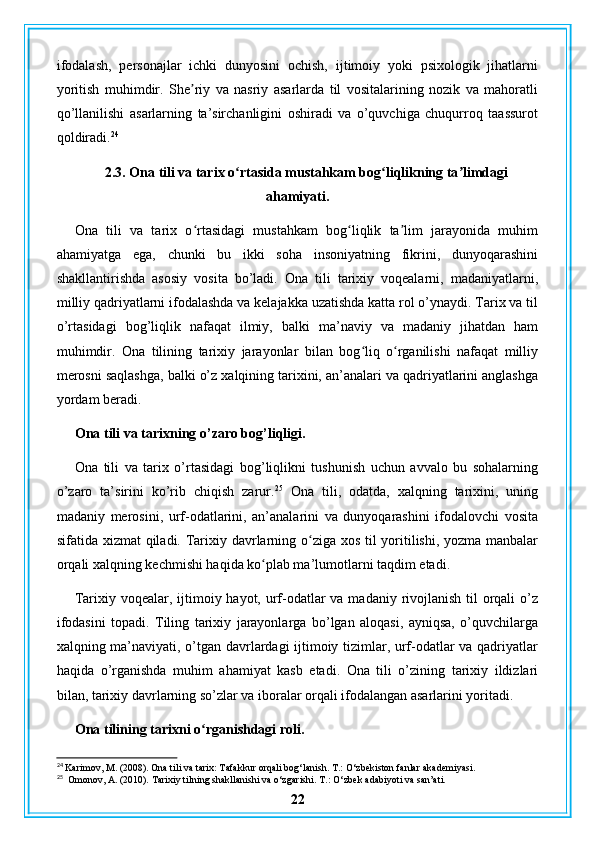 ifodalash,   personajlar   ichki   dunyosini   ochish,   ijtimoiy   yoki   psixologik   jihatlarni
yoritish   muhimdir.   She riy   va   nasriy   asarlarda   til   vositalarining   nozik   va   mahoratliʼ
qo’llanilishi   asarlarning   ta’sirchanligini   oshiradi   va   o’quvchiga   chuqurroq   taassurot
qoldiradi. 24
2.3. Ona tili va tarix o rtasida mustahkam bog liqlikning ta limdagi	
ʻ ʻ ʼ
ahamiyati.
Ona   tili   va   tarix   o rtasidagi   mustahkam   bog liqlik   ta lim   jarayonida   muhim	
ʻ ʻ ʼ
ahamiyatga   ega,   chunki   bu   ikki   soha   insoniyatning   fikrini,   dunyoqarashini
shakllantirishda   asosiy   vosita   bo’ladi.   Ona   tili   tarixiy   voqealarni,   madaniyatlarni,
milliy qadriyatlarni ifodalashda va kelajakka uzatishda katta rol o’ynaydi. Tarix va til
o’rtasidagi   bog’liqlik   nafaqat   ilmiy,   balki   ma’naviy   va   madaniy   jihatdan   ham
muhimdir.   Ona   tilining   tarixiy   jarayonlar   bilan   bog liq   o rganilishi   nafaqat   milliy	
ʻ ʻ
merosni saqlashga, balki o’z xalqining tarixini, an’analari va qadriyatlarini anglashga
yordam beradi.
Ona tili va tarixning o’zaro bog’liqligi.
Ona   tili   va   tarix   o’rtasidagi   bog’liqlikni   tushunish   uchun   avvalo   bu   sohalarning
o’zaro   ta’sirini   ko’rib   chiqish   zarur. 25
  Ona   tili,   odatda,   xalqning   tarixini,   uning
madaniy   merosini,   urf-odatlarini,   an’analarini   va   dunyoqarashini   ifodalovchi   vosita
sifatida xizmat  qiladi. Tarixiy davrlarning o ziga xos til  yoritilishi, yozma manbalar	
ʻ
orqali xalqning kechmishi haqida ko plab ma’lumotlarni taqdim etadi.	
ʻ
Tarixiy voqealar, ijtimoiy hayot, urf-odatlar va madaniy rivojlanish til orqali  o’z
ifodasini   topadi.   Tiling   tarixiy   jarayonlarga   bo’lgan   aloqasi,   ayniqsa,   o’quvchilarga
xalqning ma’naviyati, o’tgan davrlardagi ijtimoiy tizimlar, urf-odatlar va qadriyatlar
haqida   o’rganishda   muhim   ahamiyat   kasb   etadi.   Ona   tili   o’zining   tarixiy   ildizlari
bilan, tarixiy davrlarning so’zlar va iboralar orqali ifodalangan asarlarini yoritadi.
Ona tilining tarixni o rganishdagi roli.	
ʻ
24
 Karimov, M. (2008). Ona tili va tarix: Tafakkur orqali bog‘lanish.  T.: O‘zbekiston fanlar akademiyasi.
25
  Omonov, A. (2010). Tarixiy tilning shakllanishi va o‘zgarishi.  T.: O‘zbek adabiyoti va san’ati.
22 