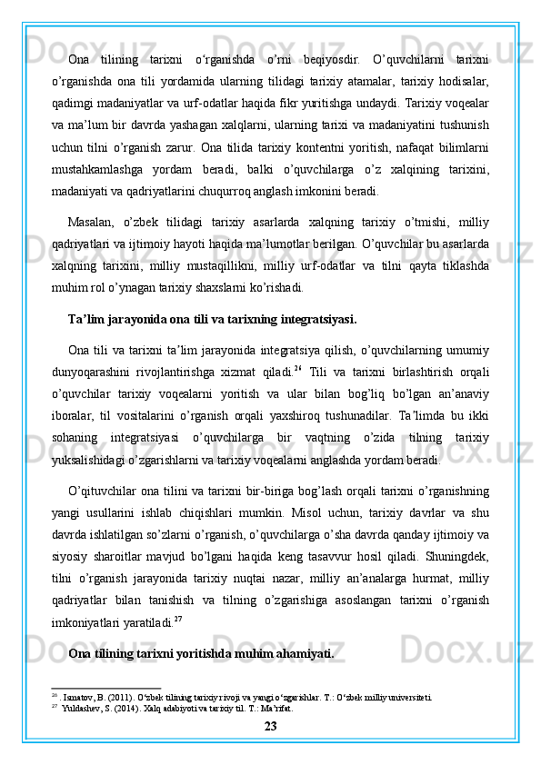 Ona   tilining   tarixni   o rganishda   o’rni   beqiyosdir.   O’quvchilarni   tarixniʻ
o’rganishda   ona   tili   yordamida   ularning   tilidagi   tarixiy   atamalar,   tarixiy   hodisalar,
qadimgi madaniyatlar va urf-odatlar haqida fikr yuritishga undaydi. Tarixiy voqealar
va ma’lum  bir  davrda  yashagan  xalqlarni,  ularning  tarixi   va madaniyatini   tushunish
uchun   tilni   o’rganish   zarur.   Ona   tilida   tarixiy   kontentni   yoritish,   nafaqat   bilimlarni
mustahkamlashga   yordam   beradi,   balki   o’quvchilarga   o’z   xalqining   tarixini,
madaniyati va qadriyatlarini chuqurroq anglash imkonini beradi.
Masalan,   o’zbek   tilidagi   tarixiy   asarlarda   xalqning   tarixiy   o’tmishi,   milliy
qadriyatlari va ijtimoiy hayoti haqida ma’lumotlar berilgan. O’quvchilar bu asarlarda
xalqning   tarixini,   milliy   mustaqillikni,   milliy   urf-odatlar   va   tilni   qayta   tiklashda
muhim rol o’ynagan tarixiy shaxslarni ko’rishadi.
Ta lim jarayonida ona tili va tarixning integratsiyasi.	
ʼ
Ona   tili   va   tarixni   ta lim   jarayonida   integratsiya   qilish,   o’quvchilarning   umumiy	
ʼ
dunyoqarashini   rivojlantirishga   xizmat   qiladi. 26
  Tili   va   tarixni   birlashtirish   orqali
o’quvchilar   tarixiy   voqealarni   yoritish   va   ular   bilan   bog’liq   bo’lgan   an’anaviy
iboralar,   til   vositalarini   o’rganish   orqali   yaxshiroq   tushunadilar.   Ta limda   bu   ikki	
ʼ
sohaning   integratsiyasi   o’quvchilarga   bir   vaqtning   o’zida   tilning   tarixiy
yuksalishidagi o’zgarishlarni va tarixiy voqealarni anglashda yordam beradi.
O’qituvchilar  ona tilini va tarixni  bir-biriga bog’lash orqali  tarixni  o’rganishning
yangi   usullarini   ishlab   chiqishlari   mumkin.   Misol   uchun,   tarixiy   davrlar   va   shu
davrda ishlatilgan so’zlarni o’rganish, o’quvchilarga o’sha davrda qanday ijtimoiy va
siyosiy   sharoitlar   mavjud   bo’lgani   haqida   keng   tasavvur   hosil   qiladi.   Shuningdek,
tilni   o’rganish   jarayonida   tarixiy   nuqtai   nazar,   milliy   an’analarga   hurmat,   milliy
qadriyatlar   bilan   tanishish   va   tilning   o’zgarishiga   asoslangan   tarixni   o’rganish
imkoniyatlari yaratiladi. 27
Ona tilining tarixni yoritishda muhim ahamiyati.
26
 . Ismatov, B. (2011). O‘zbek tilining tarixiy rivoji va yangi o‘zgarishlar.  T.: O‘zbek milliy universiteti.
27
  Yuldashev, S. (2014). Xalq adabiyoti va tarixiy til.  T.: Ma’rifat.
23 