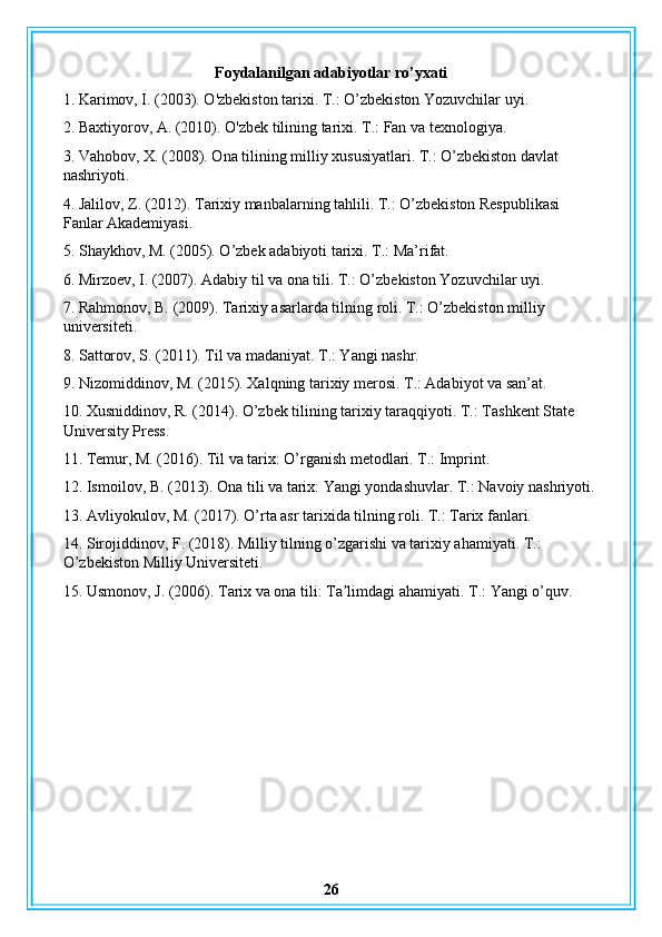 Foydalanilgan adabiyotlar ro’yxati
1. Karimov, I. (2003). O'zbekiston tarixi. T.: O’zbekiston Yozuvchilar uyi.
2. Baxtiyorov, A. (2010). O'zbek tilining tarixi. T.: Fan va texnologiya.
3. Vahobov, X. (2008). Ona tilining milliy xususiyatlari. T.: O’zbekiston davlat 
nashriyoti.
4. Jalilov, Z. (2012). Tarixiy manbalarning tahlili. T.: O’zbekiston Respublikasi 
Fanlar Akademiyasi.
5. Shaykhov, M. (2005). O’zbek adabiyoti tarixi. T.: Ma’rifat.
6. Mirzoev, I. (2007). Adabiy til va ona tili. T.: O’zbekiston Yozuvchilar uyi.
7. Rahmonov, B. (2009). Tarixiy asarlarda tilning roli. T.: O’zbekiston milliy 
universiteti.
8. Sattorov, S. (2011). Til va madaniyat. T.: Yangi nashr.
9. Nizomiddinov, M. (2015). Xalqning tarixiy merosi. T.: Adabiyot va san’at.
10. Xusniddinov, R. (2014). O’zbek tilining tarixiy taraqqiyoti. T.: Tashkent State 
University Press.
11. Temur, M. (2016). Til va tarix: O’rganish metodlari. T.: Imprint.
12. Ismoilov, B. (2013). Ona tili va tarix: Yangi yondashuvlar. T.: Navoiy nashriyoti.
13. Avliyokulov, M. (2017). O’rta asr tarixida tilning roli. T.: Tarix fanlari.
14. Sirojiddinov, F. (2018). Milliy tilning o’zgarishi va tarixiy ahamiyati. T.: 
O’zbekiston Milliy Universiteti.
15. Usmonov, J. (2006). Tarix va ona tili: Ta limdagi ahamiyati. ʼ T.: Yangi o’quv.
26