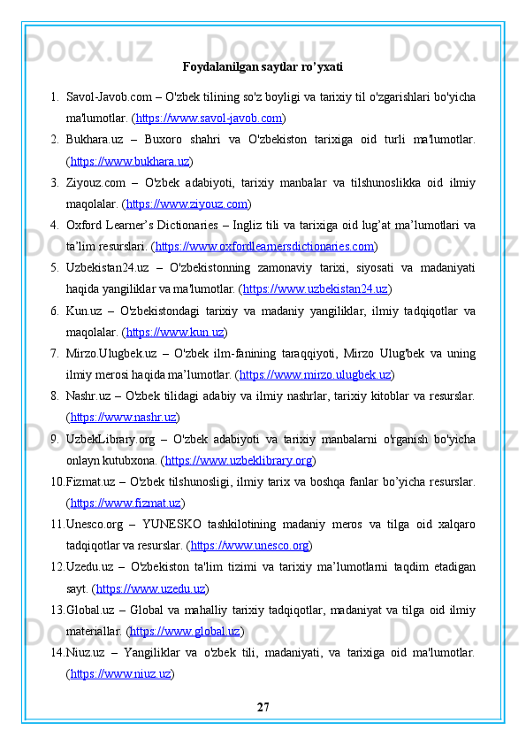 Foydalanilgan saytlar ro’yxati
1. Savol-Javob.com – O'zbek tilining so'z boyligi va tarixiy til o'zgarishlari bo'yicha
ma'lumotlar. ( https://www.savol-javob.com )
2. Bukhara.uz   –   Buxoro   shahri   va   O'zbekiston   tarixiga   oid   turli   ma'lumotlar.
( https://www.bukhara.uz )
3. Ziyouz.com   –   O'zbek   adabiyoti,   tarixiy   manbalar   va   tilshunoslikka   oid   ilmiy
maqolalar. ( https://www.ziyouz.com )
4. Oxford Learner’s Dictionaries – Ingliz tili  va tarixiga oid lug’at ma’lumotlari  va
ta’lim resurslari.  ( https://www.oxfordlearnersdictionaries.com )
5. Uzbekistan24.uz   –   O'zbekistonning   zamonaviy   tarixi,   siyosati   va   madaniyati
haqida yangiliklar va ma'lumotlar. ( https://www.uzbekistan24.uz )
6. Kun.uz   –   O'zbekistondagi   tarixiy   va   madaniy   yangiliklar,   ilmiy   tadqiqotlar   va
maqolalar. ( https://www.kun.uz )
7. Mirzo.Ulugbek.uz   –   O'zbek   ilm-fanining   taraqqiyoti,   Mirzo   Ulug'bek   va   uning
ilmiy merosi haqida ma’lumotlar. ( https://www.mirzo.ulugbek.uz )
8. Nashr.uz – O'zbek  tilidagi  adabiy va ilmiy nashrlar, tarixiy kitoblar  va resurslar.
( https://www.nashr.uz )
9. UzbekLibrary.org   –   O'zbek   adabiyoti   va   tarixiy   manbalarni   o'rganish   bo'yicha
onlayn kutubxona. ( https://www.uzbeklibrary.org )
10. Fizmat.uz – O'zbek tilshunosligi,  ilmiy tarix va boshqa  fanlar bo’yicha resurslar.
( https://www.fizmat.uz )
11. Unesco.org   –   YUNESKO   tashkilotining   madaniy   meros   va   tilga   oid   xalqaro
tadqiqotlar va resurslar. ( https://www.unesco.org )
12. Uzedu.uz   –   O'zbekiston   ta'lim   tizimi   va   tarixiy   ma’lumotlarni   taqdim   etadigan
sayt. ( https://www.uzedu.uz )
13. Global.uz   –   Global   va   mahalliy   tarixiy   tadqiqotlar,   madaniyat   va   tilga   oid   ilmiy
materiallar.  ( https://www.global.uz )
14. Niuz.uz   –   Yangiliklar   va   o'zbek   tili,   madaniyati,   va   tarixiga   oid   ma'lumotlar.
( https://www.niuz.uz )
27 