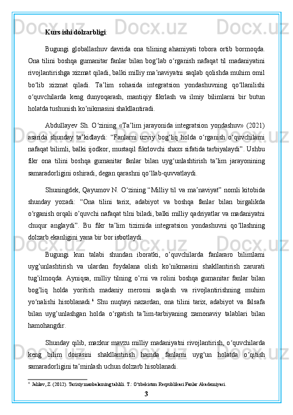 Kurs ishi dolzarbligi : 
Bugungi   globallashuv   davrida   ona   tilining   ahamiyati   tobora   ortib   bormoqda.
Ona   tilini   boshqa   gumanitar   fanlar   bilan   bog lab   o rganish   nafaqat   til   madaniyatiniʻ ʻ
rivojlantirishga xizmat qiladi, balki milliy ma naviyatni saqlab qolishda muhim omil
ʼ
bo lib   xizmat   qiladi.   Ta lim   sohasida   integratsion   yondashuvning   qo llanilishi	
ʻ ʼ ʻ
o quvchilarda   keng   dunyoqarash,   mantiqiy   fikrlash   va   ilmiy   bilimlarni   bir   butun
ʻ
holatda tushunish ko’nikmasini shakllantiradi.
Abdullayev   Sh.   O zining   «Ta lim   jarayonida   integratsion   yondashuv»   (2021)	
ʻ ʼ
asarida   shunday   ta kidlaydi:   “Fanlarni   uzviy   bog liq   holda   o rganish   o quvchilarni	
ʼ ʻ ʻ ʻ
nafaqat bilimli, balki ijodkor, mustaqil fikrlovchi shaxs sifatida tarbiyalaydi”. Ushbu
fikr   ona   tilini   boshqa   gumanitar   fanlar   bilan   uyg unlashtirish   ta lim   jarayonining	
ʻ ʼ
samaradorligini oshiradi, degan qarashni qo llab-quvvatlaydi.	
ʻ
Shuningdek, Qayumov N. O zining “Milliy til  va ma naviyat” nomli kitobida	
ʻ ʼ
shunday   yozadi:   “Ona   tilini   tarix,   adabiyot   va   boshqa   fanlar   bilan   birgalikda
o rganish orqali o’quvchi nafaqat tilni biladi, balki milliy qadriyatlar va madaniyatni	
ʻ
chuqur   anglaydi”.   Bu   fikr   ta lim   tizimida   integratsion   yondashuvni   qo llashning	
ʼ ʻ
dolzarb ekanligini yana bir bor isbotlaydi.
Bugungi   kun   talabi   shundan   iboratki,   o’quvchilarda   fanlararo   bilimlarni
uyg’unlashtirish   va   ulardan   foydalana   olish   ko’nikmasini   shakllantirish   zarurati
tug’ilmoqda.   Ayniqsa,   milliy   tilning   o’rni   va   rolini   boshqa   gumanitar   fanlar   bilan
bog’liq   holda   yoritish   madaniy   merosni   saqlash   va   rivojlantirishning   muhim
yo nalishi   hisoblanadi.	
ʻ 4
  Shu   nuqtayi   nazardan,   ona   tilini   tarix,   adabiyot   va   falsafa
bilan   uyg’unlashgan   holda   o rgatish   ta lim-tarbiyaning   zamonaviy   talablari   bilan	
ʻ ʼ
hamohangdir.
Shunday qilib, mazkur mavzu milliy madaniyatni rivojlantirish, o quvchilarda	
ʻ
keng   bilim   doirasini   shakllantirish   hamda   fanlarni   uyg un   holatda   o qitish	
ʻ ʻ
samaradorligini ta minlash uchun dolzarb hisoblanadi.	
ʼ
4
  Jalilov, Z. (2012). Tarixiy manbalarning tahlili. T.: O‘zbekiston Respublikasi Fanlar Akademiyasi.
3 