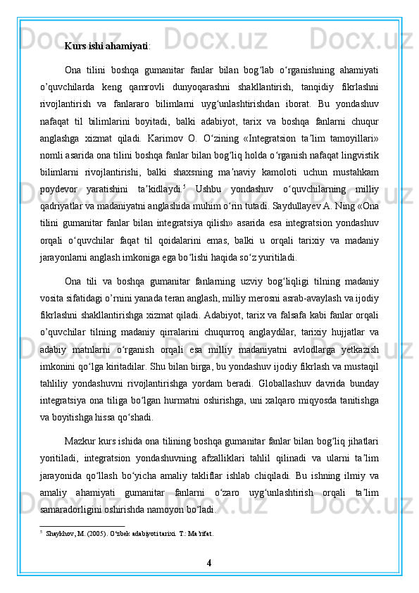 Kurs ishi ahamiyati :
Ona   tilini   boshqa   gumanitar   fanlar   bilan   bog lab   o rganishning   ahamiyatiʻ ʻ
o’quvchilarda   keng   qamrovli   dunyoqarashni   shakllantirish,   tanqidiy   fikrlashni
rivojlantirish   va   fanlararo   bilimlarni   uyg unlashtirishdan   iborat.   Bu   yondashuv	
ʻ
nafaqat   til   bilimlarini   boyitadi,   balki   adabiyot,   tarix   va   boshqa   fanlarni   chuqur
anglashga   xizmat   qiladi.   Karimov   O.   O zining   «Integratsion   ta lim   tamoyillari»
ʻ ʼ
nomli asarida ona tilini boshqa fanlar bilan bog liq holda o rganish nafaqat lingvistik	
ʻ ʻ
bilimlarni   rivojlantirishi,   balki   shaxsning   ma naviy   kamoloti   uchun   mustahkam
ʼ
poydevor   yaratishini   ta kidlaydi.	
ʼ 5
  Ushbu   yondashuv   o quvchilarning   milliy	ʻ
qadriyatlar va madaniyatni anglashida muhim o rin tutadi. Saydullayev A. Ning «Ona	
ʻ
tilini   gumanitar   fanlar   bilan   integratsiya   qilish»   asarida   esa   integratsion   yondashuv
orqali   o quvchilar   faqat   til   qoidalarini   emas,   balki   u   orqali   tarixiy   va   madaniy	
ʻ
jarayonlarni anglash imkoniga ega bo lishi haqida so z yuritiladi.	
ʻ ʻ
Ona   tili   va   boshqa   gumanitar   fanlarning   uzviy   bog liqligi   tilning   madaniy	
ʻ
vosita sifatidagi o’rnini yanada teran anglash, milliy merosni asrab-avaylash va ijodiy
fikrlashni shakllantirishga xizmat qiladi. Adabiyot, tarix va falsafa kabi fanlar orqali
o’quvchilar   tilning   madaniy   qirralarini   chuqurroq   anglaydilar,   tarixiy   hujjatlar   va
adabiy   matnlarni   o rganish   orqali   esa   milliy   madaniyatni   avlodlarga   yetkazish	
ʻ
imkonini qo lga kiritadilar. Shu bilan birga, bu yondashuv ijodiy fikrlash va mustaqil	
ʻ
tahliliy   yondashuvni   rivojlantirishga   yordam   beradi.   Globallashuv   davrida   bunday
integratsiya  ona tiliga bo lgan hurmatni  oshirishga,  uni  xalqaro miqyosda  tanitishga	
ʻ
va boyitishga hissa qo shadi.	
ʻ
Mazkur kurs ishida ona tilining boshqa gumanitar fanlar bilan bog liq jihatlari	
ʻ
yoritiladi,   integratsion   yondashuvning   afzalliklari   tahlil   qilinadi   va   ularni   ta lim	
ʼ
jarayonida   qo llash   bo yicha   amaliy   takliflar   ishlab   chiqiladi.   Bu   ishning   ilmiy   va	
ʻ ʻ
amaliy   ahamiyati   gumanitar   fanlarni   o zaro   uyg unlashtirish   orqali   ta lim	
ʻ ʻ ʼ
samaradorligini oshirishda namoyon bo ladi.	
ʻ
5
   Shaykhov, M. (2005). O‘zbek adabiyoti tarixi.  T.: Ma’rifat.
4
