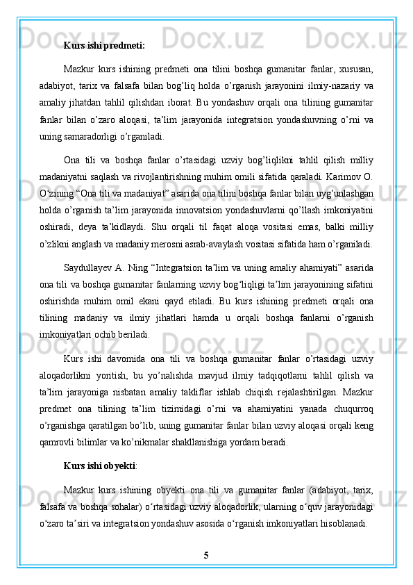 Kurs ishi predmeti:
Mazkur   kurs   ishining   predmeti   ona   tilini   boshqa   gumanitar   fanlar,   xususan,
adabiyot,   tarix   va   falsafa   bilan   bog’liq   holda   o’rganish   jarayonini   ilmiy-nazariy   va
amaliy   jihatdan   tahlil   qilishdan   iborat.   Bu   yondashuv   orqali   ona   tilining   gumanitar
fanlar   bilan   o’zaro   aloqasi,   ta’lim   jarayonida   integratsion   yondashuvning   o’rni   va
uning samaradorligi o’rganiladi.
Ona   tili   va   boshqa   fanlar   o’rtasidagi   uzviy   bog’liqlikni   tahlil   qilish   milliy
madaniyatni saqlash va rivojlantirishning muhim omili sifatida qaraladi. Karimov O.
O zining “Ona tili va madaniyat” asarida ona tilini boshqa fanlar bilan uyg’unlashganʻ
holda   o’rganish   ta’lim   jarayonida   innovatsion   yondashuvlarni   qo’llash   imkoniyatini
oshiradi,   deya   ta’kidlaydi.   Shu   orqali   til   faqat   aloqa   vositasi   emas,   balki   milliy
o’zlikni anglash va madaniy merosni asrab-avaylash vositasi sifatida ham o’rganiladi.
Saydullayev A.  Ning  “Integratsion  ta lim   va  uning  amaliy  ahamiyati” asarida	
ʼ
ona tili va boshqa gumanitar fanlarning uzviy bog liqligi ta lim jarayonining sifatini	
ʻ ʼ
oshirishda   muhim   omil   ekani   qayd   etiladi.   Bu   kurs   ishining   predmeti   orqali   ona
tilining   madaniy   va   ilmiy   jihatlari   hamda   u   orqali   boshqa   fanlarni   o’rganish
imkoniyatlari ochib beriladi.
Kurs   ishi   davomida   ona   tili   va   boshqa   gumanitar   fanlar   o’rtasidagi   uzviy
aloqadorlikni   yoritish,   bu   yo’nalishda   mavjud   ilmiy   tadqiqotlarni   tahlil   qilish   va
ta’lim   jarayoniga   nisbatan   amaliy   takliflar   ishlab   chiqish   rejalashtirilgan.   Mazkur
predmet   ona   tilining   ta’lim   tizimidagi   o’rni   va   ahamiyatini   yanada   chuqurroq
o’rganishga qaratilgan bo’lib, uning gumanitar fanlar bilan uzviy aloqasi orqali keng
qamrovli bilimlar va ko’nikmalar shakllanishiga yordam beradi.
Kurs ishi obyekti :
Mazkur   kurs   ishining   obyekti   ona   tili   va   gumanitar   fanlar   (adabiyot,   tarix,
falsafa va boshqa sohalar) o rtasidagi uzviy aloqadorlik, ularning o quv jarayonidagi	
ʻ ʻ
o zaro ta siri va integratsion yondashuv asosida o rganish imkoniyatlari hisoblanadi.	
ʻ ʼ ʻ
5 