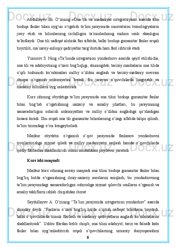 Abdullayev   Sh.   O zining   «Ona   tili   va   madaniyat   integratsiyasi»   asarida   tilniʻ
boshqa   fanlar   bilan   uyg un   o rgatish   ta lim   jarayonida   innovatsion   texnologiyalarni
ʻ ʻ ʼ
joriy   etish   va   bilimlarning   izchilligini   ta minlashning   muhim   usuli   ekanligini	
ʼ
ta kidlaydi. Ona tili nafaqat alohida fan sifatida, balki boshqa gumanitar fanlar orqali	
ʼ
boyitilib, ma naviy-axloqiy qadriyatlar targ ibotida ham faol ishtirok etadi.	
ʼ ʻ
Yunusov S. Ning «Ta limda integratsion yondashuv» asarida qayd etilishicha,	
ʼ
ona tili va adabiyotning o zaro bog liqligi, shuningdek, tarixiy manbalarni ona tilida	
ʻ ʻ
o qib   tushunish   ko nikmalari   milliy   o’zlikni   anglash   va   tarixiy-madaniy   merosni	
ʻ ʻ
chuqur   o’rganish   imkoniyatini   beradi.   Bu   jarayon   o’quvchilarda   lingvistik   va
madaniy bilimlarni uyg unlashtiradi.	
ʻ
Kurs   ishining   obyektiga   ta lim   jarayonida   ona   tilini   boshqa   gumanitar   fanlar	
ʼ
bilan   bog lab   o rgatishning   nazariy   va   amaliy   jihatlari,   bu   jarayonning	
ʻ ʻ
samaradorligini   oshirish   imkoniyatlari   va   milliy   o’zlikni   anglashga   qo shadigan	
ʻ
hissasi kiradi. Shu orqali ona tili gumanitar bilimlarning o’zagi sifatida talqin qilinib,
ta lim tizimidagi o’rni kengaytiriladi.	
ʼ
Mazkur   obyektni   o rganish   o’quv   jarayonida   fanlararo   yondashuvni	
ʻ
rivojlantirishga   xizmat   qiladi   va   milliy   madaniyatni   saqlash   hamda   o’quvchilarda
ijodiy fikrlashni shakllantirish uchun mustahkam poydevor yaratadi.
Kurs ishi maqsadi : 
Mazkur  kurs ishining asosiy maqsadi  ona tilini  boshqa gumanitar  fanlar bilan
bog liq   holda   o rganishning   ilmiy-nazariy   asoslarini   aniqlash,   bu   yondashuvning	
ʻ ʻ
ta lim jarayonidagi samaradorligini oshirishga xizmat qiluvchi usullarni o’rganish va	
ʼ
amaliy takliflarni ishlab chiqishdan iborat.
Saydullayev   A.   O zining   “Ta lim   jarayonida   integratsion   yondashuv”   asarida	
ʻ ʼ
shunday   deydi:   “Fanlarni   o’zaro   bog liq   holda   o qitish   nafaqat   bilimlarni   boyitadi,	
ʻ ʻ
balki o’quvchilarda tizimli fikrlash va madaniy qadriyatlarni anglash ko’nikmalarini
shakllantiradi”. Ushbu fikrdan kelib chiqib, ona tilini adabiyot, tarix va falsafa kabi
fanlar   bilan   uyg unlashtirish   orqali   o’quvchilarning   umumiy   dunyoqarashini	
ʻ
6 