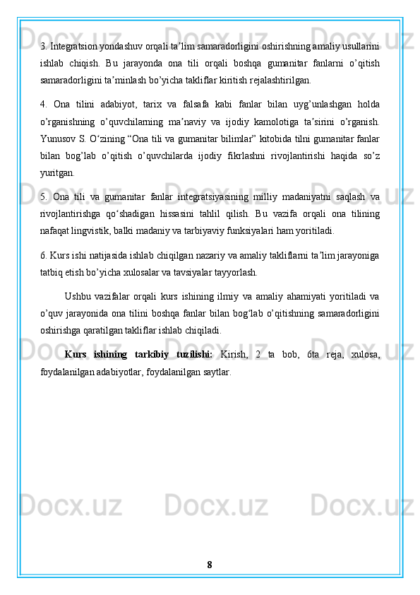 3. Integratsion yondashuv orqali ta lim samaradorligini oshirishning amaliy usullariniʼ
ishlab   chiqish.   Bu   jarayonda   ona   tili   orqali   boshqa   gumanitar   fanlarni   o’qitish
samaradorligini ta minlash bo’yicha takliflar kiritish rejalashtirilgan.	
ʼ
4.   Ona   tilini   adabiyot,   tarix   va   falsafa   kabi   fanlar   bilan   uyg’unlashgan   holda
o’rganishning   o’quvchilarning   ma naviy   va   ijodiy   kamolotiga   ta sirini   o’rganish.	
ʼ ʼ
Yunusov S. O zining “Ona tili va gumanitar bilimlar” kitobida tilni gumanitar fanlar	
ʻ
bilan   bog’lab   o’qitish   o’quvchilarda   ijodiy   fikrlashni   rivojlantirishi   haqida   so’z
yuritgan.
5.   Ona   tili   va   gumanitar   fanlar   integratsiyasining   milliy   madaniyatni   saqlash   va
rivojlantirishga   qo shadigan   hissasini   tahlil   qilish.   Bu   vazifa   orqali   ona   tilining	
ʻ
nafaqat lingvistik, balki madaniy va tarbiyaviy funksiyalari ham yoritiladi.
6. Kurs ishi natijasida ishlab chiqilgan nazariy va amaliy takliflarni ta lim jarayoniga	
ʼ
tatbiq etish bo’yicha xulosalar va tavsiyalar tayyorlash.
Ushbu   vazifalar   orqali   kurs   ishining   ilmiy   va   amaliy   ahamiyati   yoritiladi   va
o’quv  jarayonida ona  tilini  boshqa  fanlar  bilan  bog lab  o’qitishning  samaradorligini	
ʻ
oshirishga qaratilgan takliflar ishlab chiqiladi.
Kurs   ishining   tarkibiy   tuzilishi:   Kirish,   2   ta   bob,   6ta   reja,   xulosa,
foydalanilgan adabiyotlar, foydalanilgan saytlar.
8 