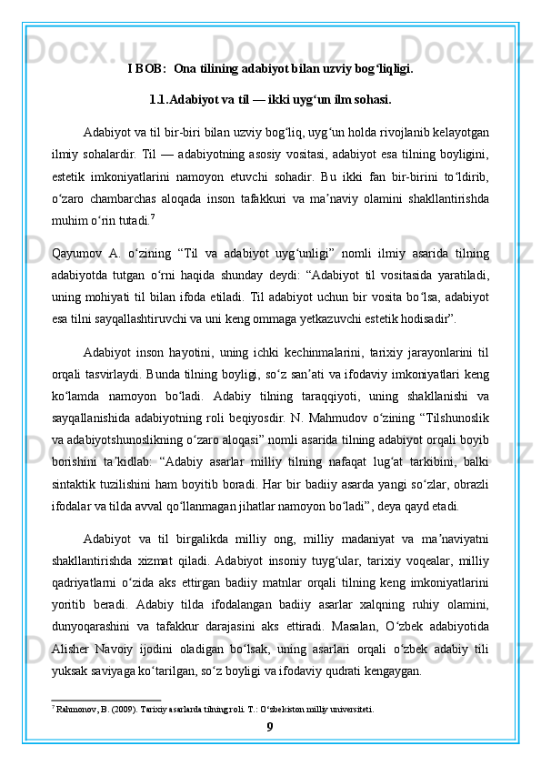 I BOB:  Ona tilining adabiyot bilan uzviy bog liqligi.ʻ
1.1.Adabiyot va til — ikki uyg un ilm sohasi.	
ʻ
Adabiyot va til bir-biri bilan uzviy bog liq, uyg un holda rivojlanib kelayotgan	
ʻ ʻ
ilmiy   sohalardir.   Til   —   adabiyotning   asosiy   vositasi,   adabiyot   esa   tilning   boyligini,
estetik   imkoniyatlarini   namoyon   etuvchi   sohadir.   Bu   ikki   fan   bir-birini   to ldirib,	
ʻ
o zaro   chambarchas   aloqada   inson   tafakkuri   va   ma naviy   olamini   shakllantirishda	
ʻ ʼ
muhim o rin tutadi.	
ʻ 7
Qayumov   A.   o zining   “Til   va   adabiyot   uyg unligi”   nomli   ilmiy   asarida   tilning	
ʻ ʻ
adabiyotda   tutgan   o rni   haqida   shunday   deydi:   “Adabiyot   til   vositasida   yaratiladi,	
ʻ
uning mohiyati   til   bilan ifoda etiladi.  Til   adabiyot  uchun  bir  vosita  bo lsa,  adabiyot	
ʻ
esa tilni sayqallashtiruvchi va uni keng ommaga yetkazuvchi estetik hodisadir”.
Adabiyot   inson   hayotini,   uning   ichki   kechinmalarini,   tarixiy   jarayonlarini   til
orqali tasvirlaydi. Bunda tilning boyligi, so z san ati va ifodaviy imkoniyatlari keng	
ʻ ʼ
ko lamda   namoyon   bo ladi.   Adabiy   tilning   taraqqiyoti,   uning   shakllanishi   va	
ʻ ʻ
sayqallanishida   adabiyotning   roli   beqiyosdir.   N.   Mahmudov   o zining   “Tilshunoslik	
ʻ
va adabiyotshunoslikning o zaro aloqasi” nomli asarida tilning adabiyot orqali boyib	
ʻ
borishini   ta kidlab:   “Adabiy   asarlar   milliy   tilning   nafaqat   lug at   tarkibini,   balki	
ʼ ʻ
sintaktik   tuzilishini   ham   boyitib  boradi.  Har   bir   badiiy  asarda   yangi   so zlar,  obrazli	
ʻ
ifodalar va tilda avval qo llanmagan jihatlar namoyon bo ladi”, deya qayd etadi.	
ʻ ʻ
Adabiyot   va   til   birgalikda   milliy   ong,   milliy   madaniyat   va   ma naviyatni	
ʼ
shakllantirishda   xizmat   qiladi.   Adabiyot   insoniy   tuyg ular,   tarixiy   voqealar,   milliy	
ʻ
qadriyatlarni   o zida   aks   ettirgan   badiiy   matnlar   orqali   tilning   keng   imkoniyatlarini	
ʻ
yoritib   beradi.   Adabiy   tilda   ifodalangan   badiiy   asarlar   xalqning   ruhiy   olamini,
dunyoqarashini   va   tafakkur   darajasini   aks   ettiradi.   Masalan,   O zbek   adabiyotida	
ʻ
Alisher   Navoiy   ijodini   oladigan   bo lsak,   uning   asarlari   orqali   o zbek   adabiy   tili	
ʻ ʻ
yuksak saviyaga ko tarilgan, so z boyligi va ifodaviy qudrati kengaygan.	
ʻ ʻ
7
 Rahmonov, B. (2009). Tarixiy asarlarda tilning roli. T.: O‘zbekiston milliy universiteti.
9 