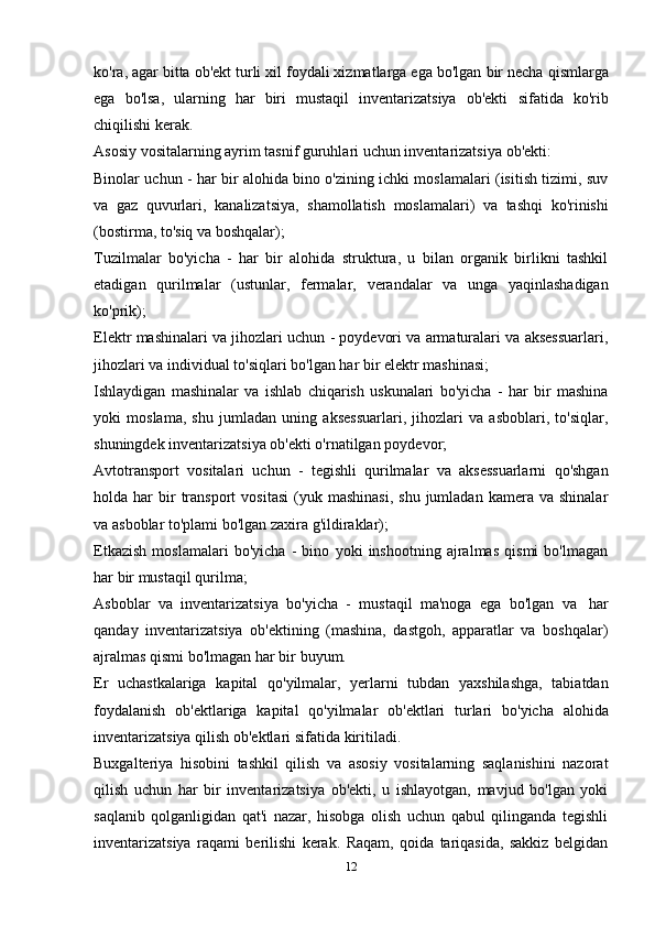 ko'ra, agar bitta ob'ekt turli xil foydali xizmatlarga ega bo'lgan   bir necha qismlarga
ega   bo'lsa,   ularning   har   biri   mustaqil   inventarizatsiya   ob'ekti   sifatida   ko'rib
chiqilishi   kerak.
Asosiy   vositalarning   ayrim   tasnif   guruhlari   uchun   inventarizatsiya   ob'ekti:
Binolar uchun - har bir alohida bino o'zining ichki moslamalari (isitish tizimi, suv
va   gaz   quvurlari,   kanalizatsiya,   shamollatish   moslamalari)   va   tashqi   ko'rinishi
(bostirma,   to'siq   va   boshqalar);
Tuzilmalar   bo'yicha   -   har   bir   alohida   struktura,   u   bilan   organik   birlikni   tashkil
etadigan   qurilmalar   (ustunlar,   fermalar,   verandalar   va   unga   yaqinlashadigan
ko'prik);
Elektr mashinalari va jihozlari uchun - poydevori va armaturalari va aksessuarlari,
jihozlari   va   individual to'siqlari bo'lgan   har   bir   elektr   mashinasi;
Ishlaydigan   mashinalar   va   ishlab   chiqarish   uskunalari   bo'yicha   -   har   bir   mashina
yoki   moslama,   shu   jumladan   uning   aksessuarlari,   jihozlari   va   asboblari,   to'siqlar,
shuningdek inventarizatsiya   ob'ekti   o'rnatilgan   poydevor;
Avtotransport   vositalari   uchun   -   tegishli   qurilmalar   va   aksessuarlarni   qo'shgan
holda  har   bir  transport   vositasi   (yuk  mashinasi,  shu   jumladan  kamera  va  shinalar
va   asboblar   to'plami   bo'lgan   zaxira   g'ildiraklar);
Etkazish   moslamalari   bo'yicha   -   bino   yoki   inshootning   ajralmas   qismi   bo'lmagan
har   bir mustaqil   qurilma;
Asboblar   va   inventarizatsiya   bo'yicha   -   mustaqil   ma'noga   ega   bo'lgan   va   har
qanday   inventarizatsiya   ob'ektining   (mashina,   dastgoh,   apparatlar   va   boshqalar)
ajralmas qismi   bo'lmagan   har bir   buyum.
Er   uchastkalariga   kapital   qo'yilmalar,   yerlarni   tubdan   yaxshilashga,   tabiatdan
foydalanish   ob'ektlariga   kapital   qo'yilmalar   ob'ektlari   turlari   bo'yicha   alohida
inventarizatsiya   qilish ob'ektlari   sifatida   kiritiladi.
Buxgalteriya   hisobini   tashkil   qilish   va   asosiy   vositalarning   saqlanishini   nazorat
qilish   uchun   har   bir   inventarizatsiya   ob'ekti,   u   ishlayotgan,   mavjud   bo'lgan   yoki
saqlanib   qolganligidan   qat'i   nazar,   hisobga   olish   uchun   qabul   qilinganda   tegishli
inventarizatsiya   raqami   berilishi   kerak.   Raqam,   qoida   tariqasida,   sakkiz   belgidan
12 