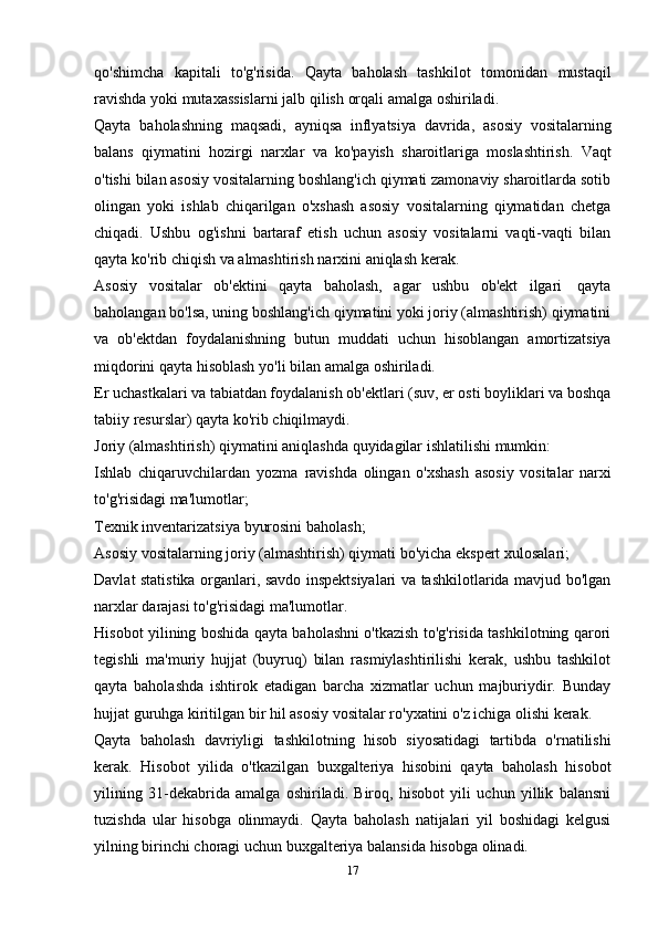 qo'shimcha   kapitali   to'g'risida.   Qayta   baholash   tashkilot   tomonidan   mustaqil
ravishda   yoki   mutaxassislarni   jalb   qilish   orqali   amalga   oshiriladi.
Qayta   baholashning   maqsadi,   ayniqsa   inflyatsiya   davrida,   asosiy   vositalarning
balans   qiymatini   hozirgi   narxlar   va   ko'payish   sharoitlariga   moslashtirish.   Vaqt
o'tishi bilan asosiy vositalarning boshlang'ich qiymati zamonaviy sharoitlarda sotib
olingan   yoki   ishlab   chiqarilgan   o'xshash   asosiy   vositalarning   qiymatidan   chetga
chiqadi.   Ushbu   og'ishni   bartaraf   etish   uchun   asosiy   vositalarni   vaqti-vaqti   bilan
qayta   ko'rib chiqish   va   almashtirish   narxini   aniqlash   kerak.
Asosiy   vositalar   ob'ektini   qayta   baholash,   agar   ushbu   ob'ekt   ilgari   qayta
baholangan bo'lsa, uning boshlang'ich qiymatini yoki joriy (almashtirish) qiymatini
va   ob'ektdan   foydalanishning   butun   muddati   uchun   hisoblangan   amortizatsiya
miqdorini qayta   hisoblash   yo'li   bilan   amalga oshiriladi.
Er uchastkalari va tabiatdan foydalanish ob'ektlari (suv, er osti boyliklari va boshqa
tabiiy   resurslar) qayta   ko'rib   chiqilmaydi.
Joriy   (almashtirish)   qiymatini   aniqlashda   quyidagilar   ishlatilishi   mumkin:
Ishlab   chiqaruvchilardan   yozma   ravishda   olingan   o'xshash   asosiy   vositalar   narxi
to'g'risidagi ma'lumotlar;
Texnik   inventarizatsiya   byurosini   baholash;
Asosiy   vositalarning   joriy   (almashtirish)   qiymati   bo'yicha   ekspert   xulosalari;
Davlat statistika organlari, savdo inspektsiyalari va tashkilotlarida mavjud bo'lgan
narxlar   darajasi   to'g'risidagi   ma'lumotlar.
Hisobot yilining boshida qayta baholashni o'tkazish to'g'risida tashkilotning qarori
tegishli   ma'muriy   hujjat   (buyruq)   bilan   rasmiylashtirilishi   kerak,   ushbu   tashkilot
qayta   baholashda   ishtirok   etadigan   barcha   xizmatlar   uchun   majburiydir.   Bunday
hujjat   guruhga   kiritilgan   bir   hil   asosiy   vositalar   ro'yxatini   o'z   ichiga   olishi   kerak.
Qayta   baholash   davriyligi   tashkilotning   hisob   siyosatidagi   tartibda   o'rnatilishi
kerak.   Hisobot   yilida   o'tkazilgan   buxgalteriya   hisobini   qayta   baholash   hisobot
yilining   31-dekabrida   amalga   oshiriladi.   Biroq,   hisobot   yili   uchun   yillik   balansni
tuzishda   ular   hisobga   olinmaydi.   Qayta   baholash   natijalari   yil   boshidagi   kelgusi
yilning   birinchi choragi   uchun buxgalteriya   balansida   hisobga   olinadi.
17 