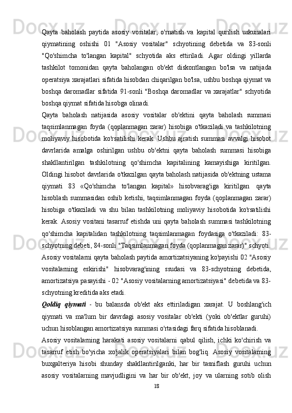 Qayta   baholash   paytida   asosiy   vositalar,   o'rnatish   va   kapital   qurilish   uskunalari
qiymatining   oshishi   01   "Asosiy   vositalar"   schyotining   debetida   va   83-sonli
"Qo'shimcha   to'langan   kapital"   schyotida   aks   ettiriladi.   Agar   oldingi   yillarda
tashkilot   tomonidan   qayta   baholangan   ob'ekt   diskontlangan   bo'lsa   va   natijada
operatsiya xarajatlari sifatida hisobdan chiqarilgan bo'lsa, ushbu boshqa qiymat va
boshqa  daromadlar   sifatida  91-sonli  "Boshqa  daromadlar   va  xarajatlar"  schyotida
boshqa   qiymat   sifatida hisobga   olinadi.
Qayta   baholash   natijasida   asosiy   vositalar   ob'ektini   qayta   baholash   summasi
taqsimlanmagan   foyda   (qoplanmagan   zarar)   hisobiga   o'tkaziladi   va   tashkilotning
moliyaviy   hisobotida   ko'rsatilishi   kerak.   Ushbu   ajratish   summasi   avvalgi   hisobot
davrlarida   amalga   oshirilgan   ushbu   ob'ektni   qayta   baholash   summasi   hisobiga
shakllantirilgan   tashkilotning   qo'shimcha   kapitalining   kamayishiga   kiritilgan.
Oldingi hisobot davrlarida o'tkazilgan qayta baholash natijasida ob'ektning ustama
qiymati   83   «Qo'shimcha   to'langan   kapital»   hisobvarag'iga   kiritilgan   qayta
hisoblash   summasidan   oshib   ketishi,   taqsimlanmagan   foyda   (qoplanmagan   zarar)
hisobiga   o'tkaziladi   va   shu   bilan   tashkilotning   moliyaviy   hisobotida   ko'rsatilishi
kerak.   Asosiy   vositani   tasarruf   etishda   uni   qayta   baholash   summasi   tashkilotning
qo'shimcha   kapitalidan   tashkilotning   taqsimlanmagan   foydasiga   o'tkaziladi:   83-
schyotning   debeti,   84-sonli   "Taqsimlanmagan   foyda   (qoplanmagan   zarar)"   schyoti.
Asosiy vositalarni qayta baholash paytida amortizatsiyaning ko'payishi 02 "Asosiy
vositalarning   eskirishi"   hisobvarag'ining   ssudasi   va   83-schyotning   debetida,
amortizatsiya pasayishi - 02 "Asosiy vositalarning amortizatsiyasi" debetida va 83-
schyotning kreditida   aks   etadi.
Qoldiq   qiymati   -   bu   balansda   ob'ekt   aks   ettiriladigan   xarajat.   U   boshlang'ich
qiymati   va   ma'lum   bir   davrdagi   asosiy   vositalar   ob'ekti   (yoki   ob'ektlar   guruhi)
uchun   hisoblangan   amortizatsiya   summasi   o'rtasidagi   farq   sifatida   hisoblanadi.
Asosiy   vositalarning   harakati   asosiy   vositalarni   qabul   qilish,   ichki   ko'chirish   va
tasarruf   etish   bo'yicha   xo'jalik   operatsiyalari   bilan   bog'liq.   Asosiy   vositalarning
buxgalteriya   hisobi   shunday   shakllantirilganki,   har   bir   tasniflash   guruhi   uchun
asosiy   vositalarning   mavjudligini   va   har   bir   ob'ekt,   joy   va   ularning   sotib   olish
18 