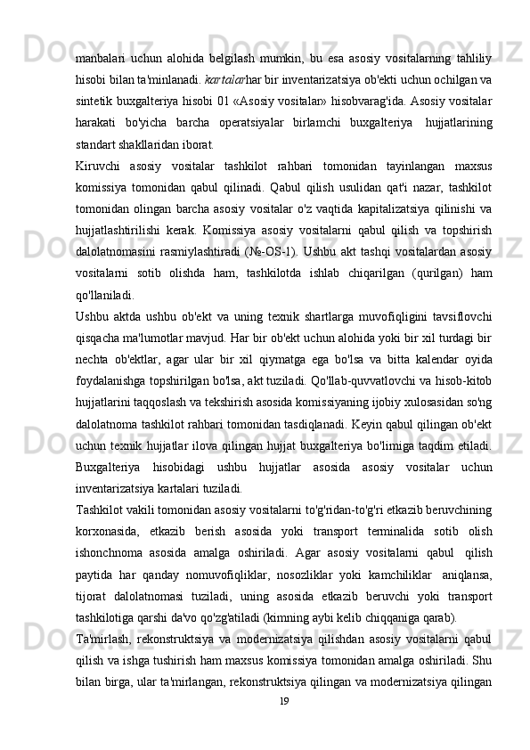 manbalari   uchun   alohida   belgilash   mumkin,   bu   esa   asosiy   vositalarning   tahliliy
hisobi bilan ta'minlanadi.  kartalar har bir inventarizatsiya ob'ekti uchun ochilgan va
sintetik buxgalteriya hisobi 01 «Asosiy vositalar» hisobvarag'ida. Asosiy vositalar
harakati   bo'yicha   barcha   operatsiyalar   birlamchi   buxgalteriya   hujjatlarining
standart shakllaridan   iborat.
Kiruvchi   asosiy   vositalar   tashkilot   rahbari   tomonidan   tayinlangan   maxsus
komissiya   tomonidan   qabul   qilinadi.   Qabul   qilish   usulidan   qat'i   nazar,   tashkilot
tomonidan   olingan   barcha   asosiy   vositalar   o'z   vaqtida   kapitalizatsiya   qilinishi   va
hujjatlashtirilishi   kerak.   Komissiya   asosiy   vositalarni   qabul   qilish   va   topshirish
dalolatnomasini   rasmiylashtiradi   (№-OS-1).   Ushbu   akt   tashqi   vositalardan   asosiy
vositalarni   sotib   olishda   ham,   tashkilotda   ishlab   chiqarilgan   (qurilgan)   ham
qo'llaniladi.
Ushbu   aktda   ushbu   ob'ekt   va   uning   texnik   shartlarga   muvofiqligini   tavsiflovchi
qisqacha ma'lumotlar mavjud. Har bir ob'ekt uchun alohida yoki bir xil turdagi bir
nechta   ob'ektlar,   agar   ular   bir   xil   qiymatga   ega   bo'lsa   va   bitta   kalendar   oyida
foydalanishga topshirilgan bo'lsa, akt tuziladi. Qo'llab-quvvatlovchi va hisob-kitob
hujjatlarini taqqoslash va tekshirish asosida komissiyaning ijobiy xulosasidan so'ng
dalolatnoma tashkilot rahbari tomonidan tasdiqlanadi. Keyin qabul qilingan ob'ekt
uchun   texnik   hujjatlar   ilova   qilingan   hujjat   buxgalteriya   bo'limiga   taqdim   etiladi.
Buxgalteriya   hisobidagi   ushbu   hujjatlar   asosida   asosiy   vositalar   uchun
inventarizatsiya   kartalari   tuziladi.
Tashkilot vakili tomonidan asosiy vositalarni to'g'ridan-to'g'ri etkazib beruvchining
korxonasida,   etkazib   berish   asosida   yoki   transport   terminalida   sotib   olish
ishonchnoma   asosida   amalga   oshiriladi.   Agar   asosiy   vositalarni   qabul   qilish
paytida   har   qanday   nomuvofiqliklar,   nosozliklar   yoki   kamchiliklar   aniqlansa,
tijorat   dalolatnomasi   tuziladi,   uning   asosida   etkazib   beruvchi   yoki   transport
tashkilotiga   qarshi   da'vo   qo'zg'atiladi   (kimning   aybi   kelib   chiqqaniga   qarab).
Ta'mirlash,   rekonstruktsiya   va   modernizatsiya   qilishdan   asosiy   vositalarni   qabul
qilish va ishga tushirish ham maxsus komissiya tomonidan amalga oshiriladi. Shu
bilan birga, ular ta'mirlangan, rekonstruktsiya qilingan va modernizatsiya qilingan
19 