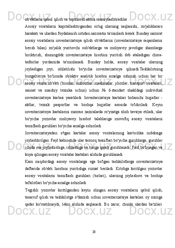 ob'ektlarni qabul qilish va   topshirish   aktini   rasmiylashtiradilar   .
Asosiy   vositalarni   kapitallashtirgandan   so'ng   ularning   saqlanishi,   xo'jaliklararo
harakati va ulardan foydalanish ustidan nazoratni ta'minlash kerak. Bunday nazorat
asosiy   vositalarni   inventarizatsiya   qilish   ob'ektlarini   (inventarizatsiya   raqamlarini
berish   bilan)   xo'jalik   yurituvchi   sub'ektlarga   va   moliyaviy   javobgar   shaxslarga
biriktirish,   shuningdek   inventarizatsiya   hisobini   yuritish   deb   ataladigan   chora-
tadbirlar   yordamida   ta'minlanadi.   Bunday   holda,   asosiy   vositalar   ularning
joylashgan   joyi,   ishlatilishi   bo'yicha   inventarizatsiya   qilinadi.Tashkilotning
buxgalteriya   bo'limida   ob'ektiv   analitik   hisobni   amalga   oshirish   uchun   har   bir
asosiy vosita ob'ekti  (binolar, inshootlar, mashinalar, jihozlar, transport vositalari,
sanoat   va   maishiy   texnika   uchun)   uchun   №   6-standart   shakldagi   individual
inventarizatsiya   kartasi   yaratiladi.   Inventarizatsiya   kartalari   birlamchi   hujjatlar   -
aktlar,   texnik   pasportlar   va   boshqa   hujjatlar   asosida   to'ldiriladi.   Keyin
inventarizatsiya  kartalarini maxsus zaxiralarda ro'yxatga olish tavsiya etiladi, ular
bo'yicha   yozuvlar   moliyaviy   hisobot   talablariga   muvofiq   asosiy   vositalarni
tasniflash guruhlari   bo'yicha   amalga oshiriladi.
Inventarizatsiyadan   o'tgan   kartalar   asosiy   vositalarning   kartochka   indeksiga
joylashtirilgan. Fayl kabinetida ular tarmoq tasniflari bo'yicha guruhlarga, guruhlar
ichida esa joylashishiga, ishlashiga va turiga qarab guruhlanadi. Faol bo'lmagan va
kuya   qilingan asosiy   vositalar   kartalari   alohida   guruhlanadi.
Kam   miqdordagi   asosiy   vositalarga   ega   bo'lgan   tashkilotlarga   inventarizatsiya
daftarida   ob'ekti   hisobini   yuritishga   ruxsat   beriladi.   Kitobga   kiritilgan   yozuvlar
asosiy   vositalarni   tasniflash   guruhlari   (turlari),   ularning   joylashuvi   va   boshqa
tafsilotlari   bo'yicha amalga oshiriladi.
Tegishli   yozuvlar   kiritilgandan   keyin   olingan   asosiy   vositalarni   qabul   qilish,
tasarruf   qilish   va   tashkilotga   o'tkazish   uchun   inventarizatsiya   kartalari   oy   oxiriga
qadar   ko'rsatilmaydi,   lekin   alohida   saqlanadi.   Bu   zarur,   chunki   ulardan   ba'zilari
20 