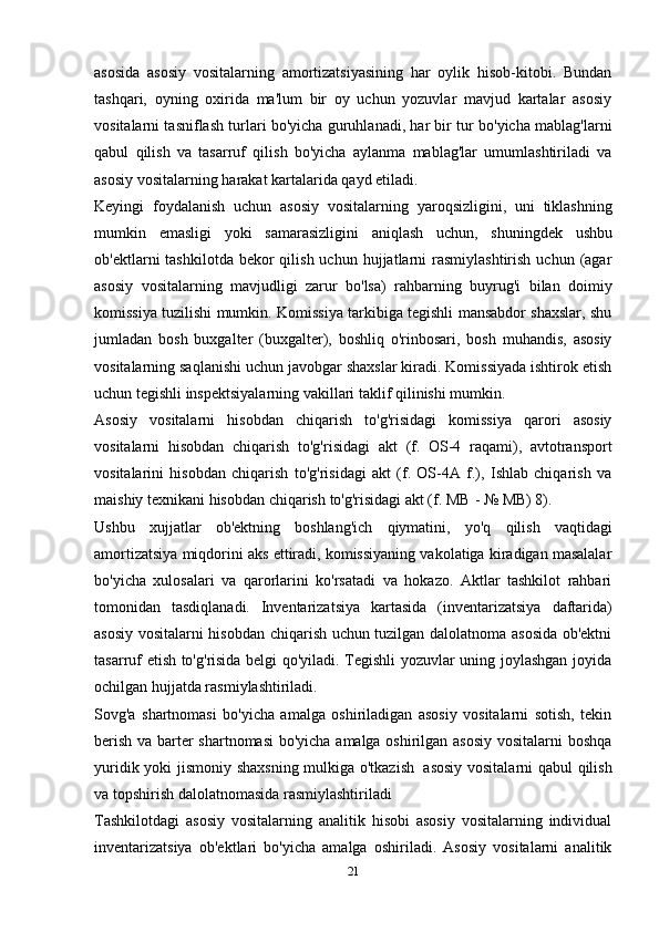 asosida   asosiy   vositalarning   amortizatsiyasining   har   oylik   hisob-kitobi.   Bundan
tashqari,   oyning   oxirida   ma'lum   bir   oy   uchun   yozuvlar   mavjud   kartalar   asosiy
vositalarni tasniflash turlari bo'yicha guruhlanadi, har bir tur bo'yicha mablag'larni
qabul   qilish   va   tasarruf   qilish   bo'yicha   aylanma   mablag'lar   umumlashtiriladi   va
asosiy   vositalarning   harakat   kartalarida   qayd   etiladi.
Keyingi   foydalanish   uchun   asosiy   vositalarning   yaroqsizligini,   uni   tiklashning
mumkin   emasligi   yoki   samarasizligini   aniqlash   uchun,   shuningdek   ushbu
ob'ektlarni  tashkilotda  bekor  qilish  uchun  hujjatlarni   rasmiylashtirish  uchun  (agar
asosiy   vositalarning   mavjudligi   zarur   bo'lsa)   rahbarning   buyrug'i   bilan   doimiy
komissiya tuzilishi mumkin. Komissiya tarkibiga tegishli mansabdor shaxslar, shu
jumladan   bosh   buxgalter   (buxgalter),   boshliq   o'rinbosari,   bosh   muhandis,   asosiy
vositalarning saqlanishi uchun javobgar shaxslar kiradi. Komissiyada ishtirok etish
uchun   tegishli   inspektsiyalarning   vakillari   taklif   qilinishi mumkin.
Asosiy   vositalarni   hisobdan   chiqarish   to'g'risidagi   komissiya   qarori   asosiy
vositalarni   hisobdan   chiqarish   to'g'risidagi   akt   (f.   OS-4   raqami),   avtotransport
vositalarini   hisobdan   chiqarish   to'g'risidagi   akt   (f.   OS-4A   f.),   Ishlab   chiqarish   va
maishiy   texnikani   hisobdan chiqarish   to'g'risidagi akt (f.   MB   -   №   MB)   8).
Ushbu   xujjatlar   ob'ektning   boshlang'ich   qiymatini,   yo'q   qilish   vaqtidagi
amortizatsiya miqdorini aks ettiradi, komissiyaning vakolatiga kiradigan masalalar
bo'yicha   xulosalari   va   qarorlarini   ko'rsatadi   va   hokazo.   Aktlar   tashkilot   rahbari
tomonidan   tasdiqlanadi.   Inventarizatsiya   kartasida   (inventarizatsiya   daftarida)
asosiy vositalarni hisobdan chiqarish uchun tuzilgan dalolatnoma asosida ob'ektni
tasarruf etish to'g'risida belgi qo'yiladi. Tegishli yozuvlar uning joylashgan joyida
ochilgan   hujjatda rasmiylashtiriladi.
Sovg'a   shartnomasi   bo'yicha   amalga   oshiriladigan   asosiy   vositalarni   sotish,   tekin
berish va barter shartnomasi  bo'yicha amalga oshirilgan asosiy vositalarni boshqa
yuridik   yoki   jismoniy shaxsning mulkiga o'tkazish   asosiy vositalarni qabul qilish
va   topshirish   dalolatnomasida   rasmiylashtiriladi
Tashkilotdagi   asosiy   vositalarning   analitik   hisobi   asosiy   vositalarning   individual
inventarizatsiya   ob'ektlari   bo'yicha   amalga   oshiriladi.   Asosiy   vositalarni   analitik
21 