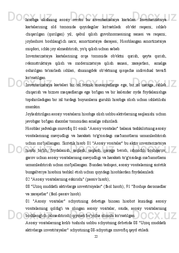 hisobga   olishning   asosiy   reestri   bu   inventarizatsiya   kartalari.   Inventarizatsiya
kartalarining   old   tomonida   quyidagilar   ko'rsatiladi:   ob'ekt   raqami;   ishlab
chiqarilgan   (qurilgan)   yil;   qabul   qilish   guvohnomasining   sanasi   va   raqami;
joylashuvi   boshlang'ich   narx;   amortizatsiya   darajasi;   Hisoblangan   amortizatsiya
miqdori;   ichki joy   almashtirish; yo'q   qilish uchun   sabab.
Inventarizatsiya   kartalarining   orqa   tomonida   ob'ektni   qurish,   qayta   qurish,
rekonstruktsiya   qilish   va   modernizatsiya   qilish   sanasi,   xarajatlari,   amalga
oshirilgan   ta'mirlash   ishlari,   shuningdek   ob'ektning   qisqacha   individual   tavsifi
ko'rsatilgan.
Inventarizatsiya   kartalari   bir   xil   texnik   xususiyatlarga   ega,   bir   xil   narxga,   ishlab
chiqarish   va   biznes   maqsadlariga   ega   bo'lgan   va   bir   kalendar   oyda   foydalanishga
topshiriladigan  bir  xil  turdagi   buyumlarni  guruhli   hisobga  olish   uchun  ishlatilishi
mumkin.
Joylashtirilgan asosiy vositalarni hisobga olish ushbu aktivlarning saqlanishi uchun
javobgar   bo'lgan shaxslar tomonidan amalga   oshiriladi.
Hisoblar jadvaliga muvofiq 01-sonli "Asosiy vositalar" balansi tashkilotning asosiy
vositalarining   mavjudligi   va   harakati   to'g'risidagi   ma'lumotlarni   umumlashtirish
uchun mo'ljallangan. Sintetik hisob 01 "Asosiy vositalar" bu aktiv inventarizatsiya
hisobi   bo'lib,   foydalanish,   saqlash,   saqlash,   ijaraga   berish,   ishonchli   boshqaruv,
garov uchun asosiy vositalarning mavjudligi va harakati to'g'risidagi ma'lumotlarni
umumlashtirish uchun mo'ljallangan. Bundan tashqari, asosiy vositalarning sintetik
buxgalteriya   hisobini   tashkil   etish   uchun   quyidagi   hisoblardan   foydalaniladi:
02   "Asosiy   vositalarning   eskirishi"   (passiv   hisob);
08 "Uzoq muddatli aktivlarga investitsiyalar" (faol hisob);   91   "Boshqa   daromadlar
va   xarajatlar"   (faol-passiv   hisob).
01   "Asosiy   vositalar"   schyotining   debetiga   binoan   hisobot   kunidagi   asosiy
vositalarning   qoldig'i   va   olingan   asosiy   vositalar,   ssuda,   asosiy   vositalarning
boshlang'ich   (almashtirish)   qiymati bo'yicha   olinishi ko'rsatilgan.
Asosiy vositalarning kelib tushishi  ushbu schyotning debetida 08 "Uzoq muddatli
aktivlarga   investitsiyalar"   schyotining   08-schyotiga   muvofiq   qayd etiladi.
22 