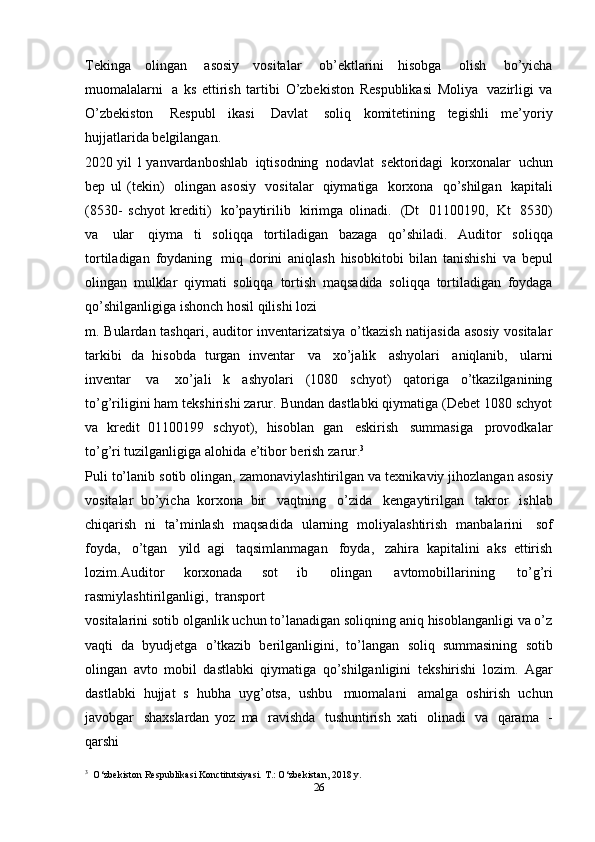 Тekinga   olingan   asosiy   vositalar   ob’ektlarini   hisobga   olish   bo’yicha
muomalalarni   a   ks   ettirish   tartibi   O’zbekiston   Respublikasi   Moliya   vazirligi   va
O’zbekiston   Respubl   ikasi   Davlat   soliq   komitetining   tegishli   me’yoriy
hujjatlarida   belgilangan.
2020   yil   1   yanvardanboshlab   iqtisodning   nodavlat   sektoridagi   korxonalar   uchun
bep   ul   (tekin)   olingan   asosiy   vositalar   qiymatiga   korxona   qo’shilgan   kapitali
(8530-   schyot   krediti)   ko’paytirilib   kirimga   olinadi.   (Dt   01100190,   Kt   8530)
va   ular   qiyma   ti   soliqqa   tortiladigan   bazaga   qo’shiladi.   Auditor   soliqqa
tortiladigan   foydaning   miq   dorini   aniqlash   hisobkitobi   bilan   tanishishi   va   bepul
olingan   mulklar   qiymati   soliqqa   tortish   maqsadida   soliqqa   tortiladigan   foydaga
qo’shilganligiga   ishonch   hosil   qilishi   lozi
m.   Bulardan tashqari, auditor inventarizatsiya o’tkazish natijasida asosiy vositalar
tarkibi   da   hisobda   turgan   inventar   va   xo’jalik   ashyolari   aniqlanib,   ularni
inventar   va   xo’jali   k   ashyolari   (1080   schyot)   qatoriga   o’tkazilganining
to’g’riligini ham tekshirishi zarur.   Bundan dastlabki qiymatiga (Debet 1080 schyot
va   kredit   01100199   schyot),   hisoblan   gan   eskirish   summasiga   provodkalar
to’g’ri   tuzilganligiga   alohida   e’tibor   berish   zarur. 3
Puli   to’lanib   sotib   olingan,   zamonaviylashtirilgan   va   texnikaviy   jihozlangan   asosiy
vositalar   bo’yicha   korxona   bir   vaqtning   o’zida   kengaytirilgan   takror   ishlab
chiqarish   ni   ta’minlash   maqsadida   ularning   moliyalashtirish   manbalarini   sof
foyda,   o’tgan   yild   agi   taqsimlanmagan   foyda,   zahira   kapitalini   aks   ettirish
lozim. Auditor   korxonada   sot   ib   olingan   avtomobillarining   to’g’ri
rasmiylashtirilganligi,   transport
vositalarini sotib olganlik uchun to’lanadigan soliqning aniq hisoblanganligi va o’z
vaqti   da   byudjetga   o’tkazib   berilganligini,   to’langan   soliq   summasining   sotib
olingan   avto   mobil   dastlabki   qiymatiga   qo’shilganligini   tekshirishi   lozim.   Agar
dastlabki   hujjat   s   hubha   uyg’otsa,   ushbu   muomalani   amalga   oshirish   uchun
javobgar   shaxslardan   yoz   ma   ravishda   tushuntirish   xati   olinadi   va   qarama   -
qarshi
3
  O‘zbekiston   Respublikasi   Konctitutsiyasi.   T.:   O‘zbekistan,   2018   y.
26 