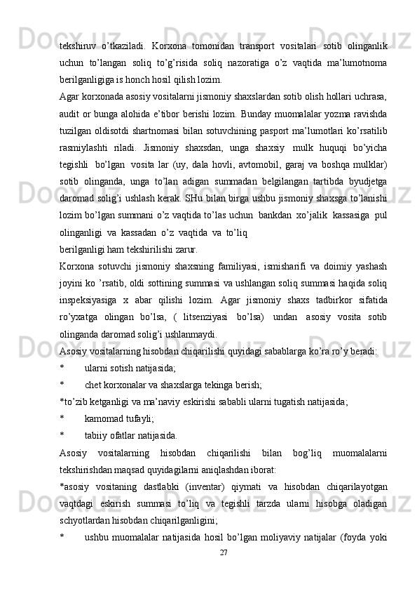 tekshiruv   o’tkaziladi.   Korxona   tomonidan   transport   vositalari   sotib   olinganlik
uchun   to’langan   soliq   to’g’risida   soliq   nazoratiga   o’z   vaqtida   ma’lumotnoma
berilganligiga is   honch hosil qilish   lozim.
Agar korxonada asosiy vositalarni jismoniy shaxslardan sotib olish hollari uchrasa,
audit   or bunga alohida   e’tibor   berishi   lozim.   Bunday   muomalalar   yozma   ravishda
tuzilgan   oldisotdi   shartnomasi bilan   sotuvchining   pasport   ma’lumotlari   ko’rsatilib
rasmiylashti   riladi.   Jismoniy   shaxsdan,   unga   shaxsiy   mulk   huquqi   bo’yicha
tegishli   bo’lgan   vosita   lar   (uy,   dala   hovli,   avtomobil,   garaj   va   boshqa   mulklar)
sotib   olinganda,   unga   to’lan   adigan   summadan   belgilangan   tartibda   byudjetga
daromad solig’i ushlash kerak. SHu   bilan birga ushbu jismoniy shaxsga to’lanishi
lozim bo’lgan summani o’z vaqtida   to’las   uchun   bankdan   xo’jalik   kassasiga   pul
olinganligi   va   kassadan   o’z   vaqtida   va   to’liq
berilganligi   ham   tekshirilishi   zarur.
Korxona   sotuvchi   jismoniy   shaxsning   familiyasi,   ismisharifi   va   doimiy   yashash
joyini ko   ’rsatib, oldi sottining summasi va ushlangan soliq summasi haqida soliq
inspeksiyasiga   x   abar   qilishi   lozim.   Agar   jismoniy   shaxs   tadbirkor   sifatida
ro’yxatga   olingan   bo’lsa,   (   litsenziyasi   bo’lsa)   undan   asosiy   vosita   sotib
olinganda   daromad   solig’i   ushlanmaydi.
Asosiy   vositalarning   hisobdan   chiqarilishi   quyidagi   sabablarga   ko’ra   ro’y   beradi:
* ularni   sotish   natijasida;
* chet   korxonalar   va   shaxslarga   tekinga   berish;
*to’zib   ketganligi   va   ma’naviy   eskirishi   sababli   ularni   tugatish   natijasida;
* kamomad   tufayli;
* tabiiy   ofatlar   natijasida.
Asosiy   vositalarning   hisobdan   chiqarilishi   bilan   bog’liq   muomalalarni
tekshirishdan   maqsad quyidagilarni   aniqlashdan   iborat:
*asosiy   vositaning   dastlabki   (inventar)   qiymati   va   hisobdan   chiqarilayotgan
vaqtdagi   eskirish   summasi   to’liq   va   tegishli   tarzda   ularni   hisobga   oladigan
schyotlardan hisobdan   chiqarilganligini;
* ushbu   muomalalar   natijasida   hosil   bo’lgan   moliyaviy   natijalar   (foyda   yoki
27 